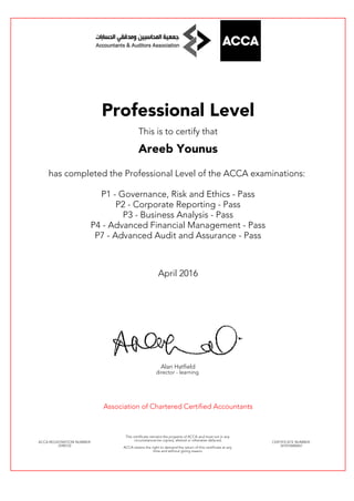 Professional Level
This is to certify that
Areeb Younus
has completed the Professional Level of the ACCA examinations:
P1 - Governance, Risk and Ethics - Pass
P2 - Corporate Reporting - Pass
P3 - Business Analysis - Pass
P4 - Advanced Financial Management - Pass
P7 - Advanced Audit and Assurance - Pass
April 2016
Alan Hatfield
director - learning
Association of Chartered Certified Accountants
ACCA REGISTRATION NUMBER:
2598722
This certificate remains the property of ACCA and must not in any
circumstances be copied, altered or otherwise defaced.
ACCA retains the right to demand the return of this certificate at any
time and without giving reason.
CERTIFICATE NUMBER:
341010680467
 