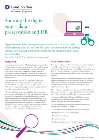 © 2015 Grant Thornton UK LLP. All rights reserved.
Shutting the digital
gate – data
preservation and HR
Background
Internal departments such as HR, IT and legal teams, regardless
of the company business sector should consider implementing a
legal hold on electronic data when key employees leave their
employment as part of their wider information governance
programme. A targeted approach whether on an individual or
department basis should and can be considered depending on
the allegations.
From subject access requests and disgruntled employees
through to resource intensive internal investigations for
potential IP theft and regulatory responses, the impact and
effect of not having key ex-employees’ data readily to hand can
be both reputational and financial.
HR and legal departments potentially have the most to gain
from forensic technologies, given that HR management is often
charged with policy enforcement as well as monitoring and
resolving employee or management complaints. Having all of
the relevant information gathered into an easy to understand
report helps HR managers and legal teams to quickly resolve
problems and take action if required. The gathered information
can also be used to exonerate employees, businesses or
contractors from policy breaches and 3rd party actions.
Digital forensics is becoming more prevalent in the civil arena. High
profile criminal cases as seen with the News International phone hacking
scandals have highlighted the importance in both preserving and seizing
electronic data.
But what if it isn't a criminal investigation?
Scale of the problem
You may be asking why this is important, and can we legally do
this? This paper will help you realise the benefits and how
simple steps taken may prevent potential legal issues arising well
after an employee has exited a company and provide your
organisation with assurance and protection from any potential
surprises.
The scale and impact of internal investigations, fraud, litigation
or regulatory enquiries will of course vary subject to the nature
of the issues and nature of the parties involved however any
event will demand time, internal resources and can have
significant financial impacts.
Listed below are examples of some instances whereby HR and
legal teams may wish to consider digital forensic assistance. Do
any of these scenarios sound familiar to you or your team?
- Allegations of Intellectual Property Theft i.e. company
confidential data such as client lists, procedures, pending
patents that could be stolen by an employee
- Social media misuse or accessing inappropriate material
outside of the company IT policy
- Abuse aimed at discrediting their employer or colleague
- Fiddling expenses or fraudulent activity
- Harassment or bullying
- Breach of contract
- Sending inappropriate jokes via the company email systems
 