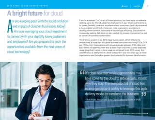 It’s clear now that while organizations may
have come to the cloud to reduce costs, it’s not
why they stay. The true potential of cloud lies
in an organization’s ability to leverage this agile
delivery model to transform the business.
– Rick Wright, Principal and Global Cloud Enablement Leader at KPMG
“
”
2 back | next 
Abrightfutureforcloud
A
re you keeping pace with the rapid evolution
and impact of cloud on businesses today?
Are you leveraging your cloud investment
to connect with your digitally savvy customers
and employees? Are you prepared to seize the
opportunities available from the next wave of
cloud technology?
If you’ve answered “no” to any of these questions, you have some considerable
catching up to do. After all, cloud has clearly come of age. Driven by the demand
for speed, flexibility, scale and anywhere access, consumers have fully embraced
a cloud-enabled world. And in business, more organizations are relying on
cloud to achieve benefits that extend far beyond cost efficiency. Executives are
increasingly realizing that cloud can be a catalyst for process improvement as well
as a driver of business transformation.
This theme is evident in our 2014 Cloud Survey report, which reflects the
perspectives of more than 500 global business executives—including CEOs, CIOs
and CFOs—from organizations with annual revenues between $100 million and
$20+ billion and spanning more than a dozen major industries. Survey responses
reveal a significant uptick in cloud usage as compared to our 2012 survey. And
cost efficiency is clearly less of a driver today than it was two years ago, as more
organizations seek to explore greater cloud potential for business transformation.
2 0 1 4 K P M G C L O U D S U R V E Y R E P O R T
LEARN MORE AT KPMG.COM/CLOUDSOLUTIONS 
©2015KPMGLLP,aDelawarelimitedliabilitypartnershipandtheU.S.memberfirmoftheKPMGnetworkofindependentmemberfirms
affiliatedwithKPMGInternationalCooperative(“KPMGInternational”),aSwissentity.Allrightsreserved.PrintedintheU.S.A.
 