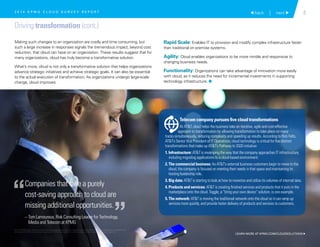 5 back | next 
Driving transformation (cont.)
Making such changes to an organization are costly and time consuming, but
such a large increase in responses signals the tremendous impact, beyond cost
reduction, that cloud can have on an organization. These results suggest that for
many organizations, cloud has truly become a transformative solution.
What’s more, cloud is not only a transformative solution that helps organizations
advance strategic initiatives and achieve strategic goals. It can also be essential
to the actual execution of transformation. As organizations undergo large-scale
change, cloud improves:
Rapid Scale: Enables IT to provision and modify complex infrastructure faster
than traditional on premise systems.
Agility: Cloud enables organizations to be more nimble and responsive to
changing business needs.
Functionality: Organizations can take advantage of innovation more easily
with cloud, as it reduces the need for incremental investments in supporting
technology infrastructure. 1
Companies that take a purely
cost-saving approach to cloud are
missing additional opportunities.
– Tom Lamoureux, Risk Consulting Leader for Technology,
Media and Telecom at KPMG
“
”
Telecom company pursues five cloud transformations
At ATT, cloud helps the business take an iterative, agile and cost-effective
approach to transformation by allowing transformation to take place on many
tracks simultaneously, reducing complexity and speeding up results. According to Rick Felts,
ATT’s Senior Vice President of IT Operations, cloud technology is critical for five distinct
transformations that make up ATT’s Pathway to 2020 initiative:
1. Infrastructure: ATT is revamping the way that the company approaches IT infrastructure,
including migrating applications to a cloud-based environment.
2. The commercial business: As ATT’s external business customers begin to move to the
cloud, the company is focused on meeting their needs in that space and maintaining its
hosting leadership role.
3. Big data: ATT is starting to look at how to monetize and utilize its volumes of internal data.
4. Products and services: ATT is creating finished services and products that it puts in the
marketplace onto the cloud. Toggle, a “bring your own device” solution, is one example.
5. The network: ATT is moving the traditional network onto the cloud so it can ramp up
services more quickly, and provide faster delivery of products and services to customers.
2 0 1 4 K P M G C L O U D S U R V E Y R E P O R T
LEARN MORE AT KPMG.COM/CLOUDSOLUTIONS 
© 2015 KPMG LLP, a Delaware limited liability partnership and the U.S. member firm of the KPMG network of independent member firms
affiliated with KPMG International Cooperative (“KPMG International”), a Swiss entity. All rights reserved. Printed in the U.S.A.
 