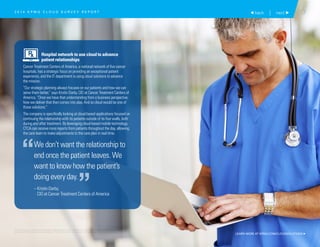 7 back | next 
Hospital network to use cloud to advance
patient relationships
Cancer Treatment Centers of America, a national network of five cancer
hospitals, has a strategic focus on providing an exceptional patient
experience, and the IT department is using cloud solutions to advance
the mission.
“Our strategic planning always focuses on our patients and how we can
serve them better,” says Kristin Darby, CIO at Cancer Treatment Centers of
America. “Once we have that understanding from a business perspective,
how we deliver that then comes into play. And so cloud would be one of
those solutions.”
The company is specifically looking at cloud-based applications focused on
continuing the relationship with its patients outside of its four walls, both
during and after treatment. By leveraging cloud-based mobile technology,
CTCA can receive more reports from patients throughout the day, allowing
the care team to make adjustments to the care plan in real time.
We don’t want the relationship to
end once the patient leaves. We
want to know how the patient’s
doing every day.
– Kristin Darby,
CIO at Cancer Treatment Centers of America
“
”
2 0 1 4 K P M G C L O U D S U R V E Y R E P O R T
LEARN MORE AT KPMG.COM/CLOUDSOLUTIONS 
© 2015 KPMG LLP, a Delaware limited liability partnership and the U.S. member firm of the KPMG network of independent member firms
affiliated with KPMG International Cooperative (“KPMG International”), a Swiss entity. All rights reserved. Printed in the U.S.A.
 