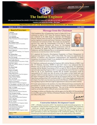 June, 2015
RESTRICTED CIRCULATION
Volume : 9 - Issue : 2
Message from the Chairman
The Indian EngineerThe Indian Engineer
Chairman
Dr.Uddesh Kohli
Vice Chairman
Shri Mahendra Raj
Indian Association of Structural Engineers
Treasurer
Dr. Chander Verma
International Council of Consultant
Members
Dr. S. S. Mantha
All India Council for Technical Education
Shri S. Ratnavel
Association of Consulting Civil Engineers
(India)
Shri P. N. Shali
Director
Dr Anirban Basu
Computer Society of India
Dr. P. R. Swarup
Construction Industry Development Council
Shri Sudhir Dhawan
Consulting Engineers Association of India
Shri Ravi Capoor
Dept. of Commerce, Ministry of Commerce
& Industry
Dr. Manoj Singh
NITI Aayog
Shri K. K. Kapila
CMD, ICT Pvt. Ltd.
Shri Adesh Kumar
CPWD, Ministry of Urban Development
Prof. Mahesh Tandon
Indian Concrete Institute
Dr. C. R. Prasad
Indian National Academy of Engineers
Prof V. K. Srivastava
Indian Institute of Chemical Engineers
Lt. Gen (Retd.) A. K. Puri, PVSM, AVSM
IndianInstitutionofBridgeEngineers(DSC)
Shri J. S. Saluja
Indian Institution of Plant Engineers
Dr. R. Murugesan
Indian Soceity for Technical Education
Prof. Niranjan Swarup
Indian Society for Trenchless Technology
Prof. Anil Kumar
IndianSocietyofAgriculturalEngineers
Shri A. Bagchhi
Mining Engineers' Association of India
Dr. S.L. Swamy
The Institution of Civil Engineers (India)
Smt. Smriti Dagur
The Institution of Electronics and
Telecommunication Engineers
Shri Ashok K. Sehgal
The Institute of Marine Engineers (India)
Board of Governors
13th Foundation Day of Engineering Council of India (ECI) was
celebrated on April 6, 2015 where the Eminent Engineer Award
was conferred on Dr. Baba Kalyani, Chairman and Managing
Director, Kalyani Steel Ltd and Dr. Anil Kakodkar, distinguished
nuclear engineer & scientist and former Chairman,Atomic Energy
Commission, Government of India. The awards were decided by a
top-level Jury under the Chairmanship of Dr Kirit S. Parikh,
Chairman, Integrated Research and Action for Development
(IRADe) and former, Member, Planning Commission with Dr.
R.A. Mashelkar, Dr. Baldev Raj, Shri B. Muthuraman, Shri A C
Wadhawan, and Shri Mahendra Raj as its distinguished members. Further details of the
functionarecoveredelsewhereinthisNewsletter.
ECI organised 6th Executive Development Programme on Project Management for
Engineers from April 27 to May 1, 2015 at New Delhi. The course was supported by the
Ministry of Statistics and Programme Implementation and Department of Public
Enterprises, Government of India. It was attended by the senior executives from both the
publicsectorandprivatesectorcompanies.
ECI had been continuously pursuing the Engineers Bill with the Ministry of HRD. I met
Mr. S N Mohanty, Secretary, MHRD in April 2015 when it was understood that the
Ministry was yet to take up the processing the Bill on an urgent basis. ECI organised a
meeting with the Member Associations of ECI on April 28, 2015 to discuss the strategy
and action plan regarding Engineers Bill. It was agreed that the need of the hour is a united
effort by all. It was unanimously decided that all member associations would be
represented by ECI which may take all action in this matter on their behalf and work
together with IE (I) and the Engineers Action Group (EAG) as may be necessary, so that
the matter of Engineers' Bill is pursued with the government with one voice. The second
Open House meeting of the EAG was held on May 13, 2015 where further action plan was
developed. Now that a new Secretary has joined in the Ministry of HRD, I have written to
himregardingEngineersBillandsoughtanappointmenttodiscuss thematterwithhim.
ECI made representation to the members of an Inter-Ministerial Group constituted by the
government to consider several issues relating to Council of Architecture which have
close bearing on the engineering profession. This was in line with the representations
madeby ourmembersCEAI, IAStructEandseveralotherbodies.
I am happy to inform our Members that with the approval of the BOG, ECI has purchased
its own office space at the 13th floor of Hemkunt Chamber, Nehru Place and moved to the
new officeinMay2015.
(Uddesh Kohli)
India conquered and dominated China culturally for 20 centuries without ever having to send a single soldier across her border—Like Hu Shih, the former Chinese Ambassador to the US
Imagination is more important than knowledge—Albert Einstein
Page 1The Indian Engineer ENGINEERING COUNCIL OF INDIA
Construction Industry Development Council
CIDC - a MemberAssociation of ECI - has started one month internship programme for
the students of Vikas Institute of Engineering & Technology, Gorakhpur. The programme
, which was formally inaugurated on June 1, 2015 in VIET, Gorakhpur campus, is
designed to meet the specific requirements of engineering students to fill up the gap of
their curriculum as well as the requirement of the construction industry. The course is
focusedtogivethehands ontrainingandtoimprovetheemployabilityof thestudents.
 