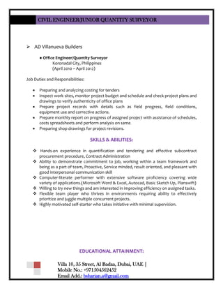 CIVIL ENGINEER/JUNIOR QUANTITY SURVEYOR
Villa 10, 35 Street, Al Badaa, Dubai, UAE |
Mobile No.: +971504562452
Email Add.: bsharian.a@gmail.com
 AD Villanueva Builders
● Office Engineer/Quantity Surveyor
Koronadal City, Philippines
(April 2010 – April 2012)
Job Duties and Responsibilities:
 Preparing and analyzing costing for tenders
 Inspect work sites, monitor project budget and schedule and check project plans and
drawings to verify authenticity of office plans
 Prepare project records with details such as field progress, field conditions,
equipment use and corrective actions.
 Prepare monthly report on progress of assigned project with assistance of schedules,
costs spreadsheets and perform analysis on same.
 Preparing shop drawings for project revisions.
SKILLS & ABILITIES:
 Hands-on experience in quantification and tendering and effective subcontract
procurement procedure, Contract Administration
 Ability to demonstrate commitment to job, working within a team framework and
being as a part of team, Proactive, Service minded, result oriented, and pleasant with
good interpersonal communication skill
 Computer-literate performer with extensive software proficiency covering wide
variety of applications.(Microsoft Word & Excel, Autocad, Basic Sketch Up, Planswift)
 Willing to try new things and am interested in improving efficiency on assigned tasks.
 Flexible team player who thrives in environments requiring ability to effectively
prioritize and juggle multiple concurrent projects.
 Highly motivated self-starter who takes initiative with minimal supervision.
EDUCATIONAL ATTAINMENT:
 
