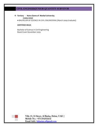 CIVIL ENGINEER/JUNIOR QUANTITY SURVEYOR
Villa 10, 35 Street, Al Badaa, Dubai, UAE |
Mobile No.: +971504562452
Email Add.: bsharian.a@gmail.com
 Tertiary - Notre Dame of Marbel University
(2004-2009)
● BACHELOR OF SCIENCE IN CIVIL ENGINEERING (March 2009 Graduate)
CERTIFIED HELD:
Bachelor of Science in Civil Engineering
Board Exam November 2009
 