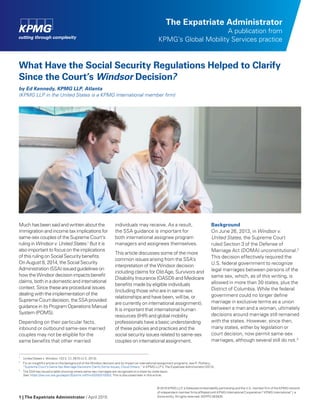 1 | The Expatriate Administrator / April 2015
The Expatriate Administrator
A publication from
KPMG’s Global Mobility Services practice
What Have the Social Security Regulations Helped to Clarify
Since the Court’s Windsor Decision?
by Ed Kennedy, KPMG LLP, Atlanta
(KPMG LLP in the United States is a KPMG International member firm)
Much has been said and written about the
immigration and income tax implications for
same-sex couples of the Supreme Court’s
ruling in Windsor v. United States.1
But it is
also important to focus on the implications
of this ruling on Social Security benefits.
On August 8, 2014, the Social Security
Administration (SSA) issued guidelines on
how the Windsor decision impacts benefit
claims, both in a domestic and international
context. Since these are procedural issues
dealing with the implementation of the
Supreme Court decision, the SSA provided
guidance in its Program Operations Manual
System (POMS).
Depending on their particular facts,
inbound or outbound same-sex married
couples may not be eligible for the
same benefits that other married
individuals may receive. As a result,
the SSA guidance is important for
both international assignee program
managers and assignees themselves.
This article discusses some of the more
common issues arising from the SSA’s
interpretation of the Windsor decision
including claims for Old Age, Survivors and
Disability Insurance (OASDI) and Medicare
benefits made by eligible individuals
(including those who are in same-sex
relationships and have been, will be, or
are currently on international assignment).
It is important that international human
resources (IHR) and global mobility
professionals have a basic understanding
of these policies and practices and the
social security issues related to same-sex
couples on international assignment.
Background
On June 26, 2013, in Windsor v.
United States, the Supreme Court
ruled Section 3 of the Defense of
Marriage Act (DOMA) unconstitutional.2
This decision effectively required the
U.S. federal government to recognize
legal marriages between persons of the
same sex, which, as of this writing, is
allowed in more than 30 states, plus the
District of Columbia. While the federal
government could no longer define
marriage in exclusive terms as a union
between a man and a woman, ultimately
decisions around marriage still remained
with the states. However, since then,
many states, either by legislation or
court decision, now permit same-sex
marriages, although several still do not.3
1.	
United States v. Windsor, 133 S. Ct. 2675 (U.S. 2013).
2.	
For an insightful article on the background of the Windsor decision and its impact on international assignment programs, see R. Rothery,
“Supreme Court’s Same Sex Marriage Decisions Clarify Some Issues, Cloud Others,” in KPMG LLP’s The Expatriate Administrator (2013).
3.	
The SSA has issued a table showing where same-sex marriages are recognized on a state-by-state basis.
See: https://secure.ssa.gov/apps10/poms.nsf/lnx/0200210003. This is discussed later in this article.
© 2015 KPMG LLP, a Delaware limited liability partnership and the U.S. member firm of the KPMG network
of independent member firms affiliated with KPMG International Cooperative (“KPMG International”), a
Swiss entity. All rights reserved. NDPPS 363935
 