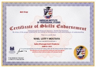 WAEL LOTFY MOSTAFA
Has been awarded this certificate in
Sales Management Diploma
MARCH 2015
For active participating in professional Training, Skills and Knowledge with An Excellent Grade
The endorsement is duly signed and sealed by the authorized officials
and officers of the American Institute of Professional Studies
Commissioner General
Certificate No: SKLS/EG/2290
 