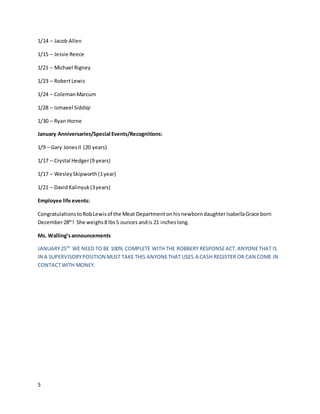 5
1/14 – Jacob Allen
1/15 – Jessie Reece
1/21 – Michael Rigney
1/23 – RobertLewis
1/24 – ColemanMarcum
1/28 – Ismaeel Siddiqi
1/30 – Ryan Horne
January Anniversaries/Special Events/Recognitions:
1/9 – Gary JonesII (20 years)
1/17 – Crystal Hedger(9 years)
1/17 – WesleySkipworth(1year)
1/21 – DavidKalinyuk(3years)
Employee life events:
CongratulationstoRobLewisof the Meat DepartmentonhisnewborndaughterIsabellaGrace born
December28th
! She weighs8 lbs5 ounces andis 21 incheslong.
Ms. Walling’sannouncements
JANUARY25TH
WE NEED TO BE 100% COMPLETE WITH THE ROBBERY RESPONSEACT.ANYONETHAT IS
IN A SUPERVISORYPOSITION MUST TAKE THIS ANYONETHAT USES A CASH REGISTER OR CAN COME IN
CONTACTWITH MONEY.
 