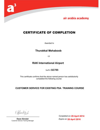 Of
CERTIFICATE OF COMPLETION
Awarded to
Capt. Sami SLIM
Staff # 3
This certificate confirms that the above named person has satisfactorily
completed the following course:
Ewan Sinclair
Customer Service Training Manager
Completed on: 0
Expire on: 2 June
2014
CUSTOMER SERVICE FOR EXISTING PSA TRAINING COURSE
Thurakkal Mehaboob
GC785
RAK International Airport
29 April 2014
28 April 2016
 