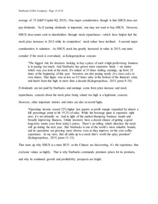 Starbucks Coffee Company, Page 15 of 25
average of .75 (S&P Capital IQ, 2015). One major consideration though is that SBUX does not
pay dividends. So if earning dividends is important, one may not want to buy SBUX. However,
SBUX does return cash to shareholders through stock repurchases—which have helped fuel the
stock price increases in 2015 while its competitors’ stock values have declined. A second major
consideration is valuation. As SBUX stock has greatly increased in value in 2015, one must
consider if the stock is overvalued, as Kalogeropolous concurs:
“The biggest risk for investors looking to buy a piece of such a high-performing business
is in paying too much. And Starbucks has grown more expensive lately -- no matter
which way you look at the stock. It's valued at 33 times trailing earnings, up from 25
times at the beginning of this year. Investors are also paying nearly five times sales to
own shares. That figure was as low as 0.5 times sales at the bottom of the financial crisis,
and hasn't been this high in more than a decade (Kalogeropolous, 2015, paras 9-10).
If dividends are not paid by Starbucks and earnings come from price increase and stock
repurchases, concern about the stock price being valued too high is a legitimate concern.
However, other important metrics and ratios are also at record highs.
“Operating income soared 22% higher last quarter as profit margin expanded by almost a
full percentage point to hit 19.2% of sales. While the beverage giant is expensive right
now, it’s not absurdly so. And in light of the market-thumping business trends and
broadly improving finances, I think investors have a decent chance of getting a good
long-term return even from today’s prices. There’s no telling which direction the stock
will go during the next year. But Starbucks is one of the world’s most valuable brands,
and its operations are growing more diverse even as they improve on the core coffee
experience. In my view, that all adds up to a stock that’s worth the spicy premium”
(Kalogeropolous, 2015, paras 11-13).
That sums up why SBUX is a must BUY: as the Chinese are discovering, it’s the experience that
everyone values so highly. That is why Starbucks commands premium prices for its products,
and why its continued growth and profitability prospects are bright.
 