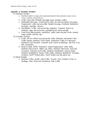 Starbucks Coffee Company, Page 16 of 25
Appendix A: Starbucks Products
(1) Starbucks Products
a. Starbucks offers a range of exceptional products that customers enjoy in our
stores, at home, and on the go.
b. Coffee: More than 30 blends and single-origin premium coffees.
c. Handcrafted Beverages: Fresh-brewed coffee, hot and iced espresso beverages,
Frappuccino® coffee and non-coffee blended beverages, Starbucks Refreshers®
beverages, smoothies and teas.
d. Merchandise: Coffee- and tea-brewing equipment, Verismo® System by
Starbucks, mugs and accessories, packaged goods, books and gifts.
e. Fresh Food: Baked pastries, sandwiches, salads, salad and grain bowls, oatmeal,
yogurt parfaits and fruit cups.
(2) Consumer Products
a. Coffee and Tea: Whole bean and ground coffee (Starbucks and Seattle’s Best
Coffee brands), Starbucks VIA® Instant, Starbucks® Coffee K-Cup® pods,
Starbucks® and Teavana® Verismo® pods, Tazo® tea filterbags, and Tazo ® tea
latte concentrates.
b. Ready-to-Drink (RTD): Starbucks® bottled Frappuccino® coffee drinks,
Starbucks Discoveries® chilled cup coffees, Starbucks Discoveries Iced Café
Favorites®, Starbucks Iced Coffee, Starbucks Doubleshot® espresso drinks,
Starbucks Doubleshot® Energy Coffee drinks; Starbucks Refreshers® beverages,
Evolution Fresh™ bottled juices, Tazo® bottled iced and juiced teas.
(3) Brand Portfolio
a. Starbucks Coffee, Seattle’s Best Coffee, Teavana, Tazo, Evolution Fresh, La
Boulange, Ethos Water and Torrefazione Italia Coffee.
 