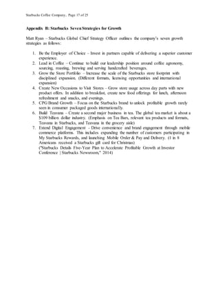 Starbucks Coffee Company, Page 17 of 25
Appendix B: Starbucks SevenStrategies for Growth
Matt Ryan – Starbucks Global Chief Strategy Officer outlines the company’s seven growth
strategies as follows:
1. Be the Employer of Choice – Invest in partners capable of delivering a superior customer
experience.
2. Lead in Coffee – Continue to build our leadership position around coffee agronomy,
sourcing, roasting, brewing and serving handcrafted beverages.
3. Grow the Store Portfolio – Increase the scale of the Starbucks store footprint with
disciplined expansion. (Different formats, licensing opportunities and international
expansion)
4. Create New Occasions to Visit Stores – Grow store usage across day parts with new
product offers. In addition to breakfast, create new food offerings for lunch, afternoon
refreshment and snacks, and evenings.
5. CPG Brand Growth – Focus on the Starbucks brand to unlock profitable growth rarely
seen in consumer packaged goods internationally.
6. Build Teavana – Create a second major business in tea. The global tea market is about a
$109 billion dollar industry. (Emphasis on Tea Bars, relevant tea products and formats,
Teavana in Starbucks, and Teavana in the grocery aisle)
7. Extend Digital Engagement – Drive convenience and brand engagement through mobile
commerce platforms. This includes expanding the number of customers participating in
My Starbucks Rewards, and launching Mobile Order & Pay and Delivery. (1 in 8
Americans received a Starbucks gift card for Christmas)
("Starbucks Details Five-Year Plan to Accelerate Profitable Growth at Investor
Conference | Starbucks Newsroom," 2014)
 