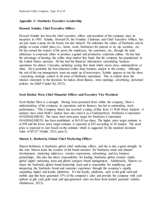 Starbucks Coffee Company, Page 18 of 25
Appendix C: Starbucks Executive Leadership
Howard Schultz, Chief Executive Officer
Howard Schultz has been the chief executive officer and president of the company since its
inception in 1985. Schultz, Howard D., the Founder, Chairman and Chief Executive Officer, has
not just made a name for his brand, but also himself. He embodies the values of Starbucks and its
pledge to create a third place (i.e., home, work, Starbucks) for patrons to sit, sip, socialize, etc.
He has earned the respect of his peers, his employees, his customers, etc., through his strict
adherence to corporate ethics to produce a genial and productive corporate culture. He has had
the advantage of learning the coffee shop market first hand, that his company has popularized in
the United States, operates. He has had the financial information surrounding business
operations for almost 3 decades, including seeing first hand which stores close, underperform or
shine. He is probably the best educated coffee shop business analyst in the country. Although
the rest of the top management team are made up of newcomers, Schultz appears to run the show
- exercising strategic control in all areas of Starbucks operations. This is evident from the
mission statement to the decisions he makes about finance, store openings, advertising, personnel
policies etc (S&P Capital IQ, 2015).
Scott Harlan Maw, Chief Financial Officer and Executive Vice President
Scott Harlan Maw is a strength. Having been promoted from within the company, Maw’s
understanding of the company, its operations and its finances has led to outstanding stock
performance. “The Company shares has received a rating of Buy from 11 Wall Street Analysts. 4
analysts have rated Hold.1 analyst have also rated it as a Underperform. Starbucks Corporation
(NASDAQ:SBUX): The mean short term price target for Starbucks Corporation
(NASDAQ:SBUX) has been established at $63.45 per share. The higher price target estimate is
at $98 and the lower price target estimate is expected at $52 according to 20 Analyst. The stock
price is expected to vary based on the estimate which is suggested by the standard deviation
value of $9.52” (Smith, 2015, para 2).
Sharon L. Rothstein, Global Chief Marketing Officer
Sharon Rothstein is Starbucks global chief marketing officer, and she is also a great strength. In
this role, Sharon leads the creation of the brand narrative for Starbucks retail and channel
development, marketing initiatives, creative expressions, advertising, and key business
partnerships. She also has direct responsibility for leading Starbucks global creative studio,
global digital marketing team and global category brand management. Additionally, Sharon co-
chairs the Starbucks global brand leadership team and is responsible for amplifying and
integrating the Starbucks brand and customer experience through the company’s rapidly
expanding digital and loyalty platforms. It’s the loyalty platforms, such as the gold card and
mobile app that have generated 35% of the company’s sales and provide the company with cash
upfront as gift card, gold card, and app generated sales are from front-loaded payment vehicles
(Matherson, 2013).
 