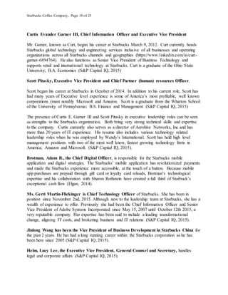 Starbucks Coffee Company, Page 19 of 25
Curtis Evander Garner III, Chief Information Officer and Executive Vice President
Mr. Garner, known as Curt, began his career at Starbucks March 9, 2012. Curt currently heads
Starbucks global technology and engineering services inclusive of all businesses and operating
organizations across all Starbucks channels and geographies (https://www.linkedin.com/in/curt-
garner-6894764). He also functions as Senior Vice President of Business Technology and
supports retail and international technology at Starbucks. Curt is a graduate of the Ohio State
University; B.A. Economics (S&P Capital IQ, 2015)
Scott Pitasky, Executive Vice President and Chief Partner (human) resources Officer.
Scott began his career at Starbucks in October of 2014. In addition to his current role, Scott has
had many years of Executive level experience is some of America’s most profitable, well known
corporations (most notably Microsoft and Amazon. Scott is a graduate from the Wharton School
of the University of Pennsylvania; B.S. Finance and Management (S&P Capital IQ, 2015)
The presence of Curtis E. Garner III and Scott Pitasky in executive leadership roles can be seen
as strengths to the Starbucks organization. Both bring very strong technical skills and expertise
to the company. Curtis currently also serves as a director of Aerohive Networks, Inc and has
more than 20 years of IT experience. His resume also includes various technology related
leadership roles when he was employed by Wendy’s International. Scott has held high level
management positions with two of the most well know, fastest growing technology firms in
America; Amazon and Microsoft. (S&P Capital IQ, 2015).
Brotman, Adam B., the Chief Digital Officer, is responsible for the Starbucks mobile
application and digital strategies. The Starbucks’ mobile application has revolutionized payments
and made the Starbucks experience more accessible, at the touch of a button. Because mobile
app purchases are prepaid through gift card or loyalty card reloads, Brotman’s technological
expertise and his collaboration with Sharon Rothstein have created a full third of Starbuck’s
exceptional cash flow (Elgan, 2014).
Ms. Gerri Martin-Flickinger is Chief Technology Officer of Starbucks. She has been in
position since November 2nd, 2015. Although new to the leadership team at Starbucks, she has a
wealth of experience to offer. Previously she had been the Chief Information Officer and Senior
Vice President of Adobe Systems Incorporated since May 15, 2007 until October 12th 2015, a
very reputatble company. Her expertise has been said to include a leading transformational
change, aligning IT costs, and brokering business and IT relations (S&P Capital IQ, 2015).
Jinlong Wang has been the Vice President of Business Development in Starbucks China for
the past 2 years. He has had a long running career within the Starbucks corporation as he has
been here since 2005 (S&P Capital IQ, 2015).
Helm, Lucy Lee, the Executive Vice President, General Counsel and Secretary, handles
legal and corporate affairs (S&P Capital IQ, 2015).
 