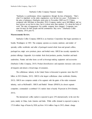 Starbucks Coffee Company, Page 2 of 25
Starbucks Coffee Company Financial Analysis
“Starbucks is a performance driven organization through the lens of humanity. ‘That’s
what I’ve imprinted on the entire organization over the last two years.’ Performance is
the price of admission (Starbucks stock price in November 2008 was $7.17/share,
compared with $80/share in December 2014. Company market cap is $60 Billion) and we
have proven we are best in class, but it is about more than numbers. It’s about the body of
work. The rules of engagement for a public company have changed. Companies now
must do more for their people and the communities they serve.” (Starbucks Coffee
Company, 2014, para 4).
Macroeconomic Review.
Starbucks Coffee Company (SBUX) is an American Corporation that began operations in
Seattle, Washington in 1985. The company operates as a roaster, marketer, and retailer of
specialty coffee worldwide and seller of packaged roasted whole bean and ground coffees,
packaged tea, single serve products, juices and bottled water. SBUX has recently expanded its
product offerings (Appendix A) to include fresh food products, pastries, breakfast and lunch
sandwiches, Paninis and other items as well as beverage-making equipment and accessories
(Starbucks Coffee Company, 2015). Product diversification and expansion increases sales across
all dayparts and attracts a broad range of consumers.
The coffeehouse industry in the United States is forecasted to generate more than $31
billion in 2015 (Statista, 2015). SBUX is the largest coffeehouse chain worldwide (Statista,
2015). SBUX now competes outside of its segment with the giants of the wider restaurant
industry, such as McDonald’s. SBUX and Dunkin’ Donuts (DNKN), its closest segment
competitor, commanded a combined U.S. market share of nearly 50 percent in 2014 (Statista,
2015).
The international coffee market is expected to grow 25% internationally in the next five
years, mainly in China, Latin America and India. While coffee demand is expected to jump to
175.8 million bags of beans by 2020, up from 141.6 million bags in 2015, climate change
 