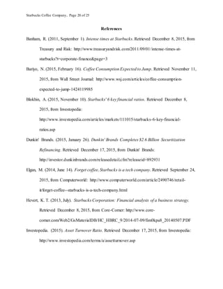 Starbucks Coffee Company, Page 20 of 25
References
Banham, R. (2011, September 1). Intense times at Starbucks. Retrieved December 8, 2015, from
Treasury and Risk: http://www.treasuryandrisk.com/2011/09/01/intense-times-at-
starbucks?t=corporate-finance&page=3
Bariyo, N. (2015, February 16). Coffee Consumption Expected to Jump. Retrieved November 11,
2015, from Wall Street Journal: http://www.wsj.com/articles/coffee-consumption-
expected-to-jump-1424119985
Blokhin, A. (2015, November 10). Starbucks' 6 key financial ratios. Retrieved December 8,
2015, from Investopedia:
http://www.investopedia.com/articles/markets/111015/starbucks-6-key-financial-
ratios.asp
Dunkin' Brands. (2015, January 26). Dunkin' Brands Completes $2.6 Billion Securitization
Refinancing. Retrieved December 17, 2015, from Dunkin' Brands:
http://investor.dunkinbrands.com/releasedetail.cfm?releaseid=892931
Elgan, M. (2014, June 14). Forget coffee, Starbucks is a tech company. Retrieved September 24,
2015, from Computerworld: http://www.computerworld.com/article/2490746/retail-
it/forget-coffee--starbucks-is-a-tech-company.html
Hevert, K. T. (2013, July). Starbucks Corporation: Financial analysis of a business strategy.
Retrieved December 8, 2015, from Core-Corner: http://www.core-
corner.com/Web2/GsMaterialDB/HC_HBRC_9/2014-07-09/fim0kpa8_20140507.PDF
Investopedia. (2015). Asset Turnover Ratio. Retrieved December 17, 2015, from Investopedia:
http://www.investopedia.com/terms/a/assetturnover.asp
 
