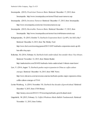 Starbucks Coffee Company, Page 21 of 25
Investopedia. (2015). Fixed-Asset Turnover Ratio. Retrieved December 17, 2015, from
Investopedia: http://www.investopedia.com/terms/f/fixed-asset-turnover.asp
Investopedia. (2015). Inventory Turnover. Retrieved December 17, 2015, from Investopedia:
http://www.investopedia.com/terms/i/inventoryturnover.asp
Investopedia. (2015). Receivables Turnover Ratio. Retrieved December 17, 2015, from
Investopedia: http://www.investopedia.com/terms/r/receivableturnoverratio.asp
Kalogeropoulos, D. (2015, October 7). Starbucks Corporation Stock: Up 60%, but Still a Buy?
Retrieved December 8, 2015, from The Motley Fool:
http://www.fool.com/investing/general/2015/10/07/starbucks-corporation-stock-up-60-
but-still-a-buy.aspx
Krikorian, M. (2014, February 6). Starbucks looks undervalued, but consider these 3 key threats.
Retrieved November 12, 2015, from Market Realist:
http://marketrealist.com/2014/02/starbucks-looks-undervalued-3-threats-must-know/
Law, V. (2014, August 7). Starbucks pushes major expansion in China as coffee culture
emerges. Retrieved December 16, 2015, from NBC News:
http://www.nbcnews.com/news/asian-america/starbucks-pushes-major-expansion-china-
coffee-culture-emerges-n175141
Levine-Weinberg, A. (2014, November 19). Starbucks has decades of growth ahead. Retrieved
December 9, 2015, from CNN Money:
http://money.cnn.com/2014/11/19/investing/starbucks-growth-ahead-stock/
Lingenheld, M. (2015, February 3). Coffee's Weakness Masks Bullish Fundamentals. Retrieved
November 11, 2015, from Forbes:
 