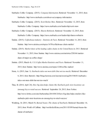 Starbucks Coffee Company, Page 24 of 25
Starbucks Coffee Company. (2015). Company Information. Retrieved November 11, 2015, from
Starbucks: http://www.starbucks.com/about-us/company-information
Starbucks Coffee Company. (2015). Scott Harlan Maw. Retrieved November 12, 2015, from
Starbucks Coffee Company: https://news.starbucks.com/leadership/scott-maw
Starbucks Coffee Company. (2015). Sharon Rothstein. Retrieved November 12, 2015, from
Starbucks Coffee Company: https://news.starbucks.com/leadership/sharon-rothstein
Statista. (2015). Coffeehouse industry - Statistics & Facts. Retrieved November 11, 2015, from
Statista: http://www.statista.com/topics/1670/coffeehouse-chain-market/
Statista. (2015). Market share of the leading coffee chains in the United States in 2011. Retrieved
November 11, 2015, from Statista: http://www.statista.com/statistics/250166/market-
share-of-major-us-coffee-shops/
Statista. (2015, March 4). U.S. Coffee Market Statistics and Facts. Retrieved November 11,
2015, from Statista: http://www.statista.com/topics/1248/coffee-market/
Stone, A. (2015, June 1). Starbucks takes out more debt (but not too much). Retrieved December
8, 2015, from Barron's: http://blogs.barrons.com/incomeinvesting/2015/06/01/starbucks-
takes-out-more-debt-but-not-too-much/
Thau, B. (2014, April 24). How big data helps chains like Starbucks pick store locations--an
(unsung) key to retail success. Retrieved September 24, 2015, from Forbes:
http://www.forbes.com/sites/barbarathau/2014/04/24/how-big-data-helps-retailers-like-
starbucks-pick-store-locations-an-unsung-key-to-retail-success/
Weinberg, B. (2011, March 9). Burned beans--The shame of Starbucks. Retrieved December 16,
2015, from World of Caffeine: http://worldofcaffeine.com/2011/03/09/burned-beans-the-
shame-of-starbucks/
 