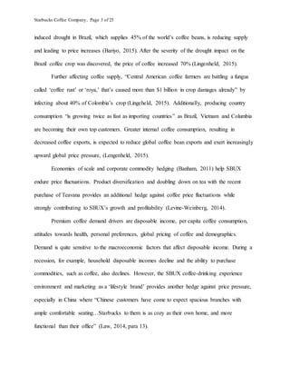 Starbucks Coffee Company, Page 3 of 25
induced drought in Brazil, which supplies 45% of the world’s coffee beans, is reducing supply
and leading to price increases (Bariyo, 2015). After the severity of the drought impact on the
Brazil coffee crop was discovered, the price of coffee increased 70% (Lingenheld, 2015).
Further affecting coffee supply, “Central American coffee farmers are battling a fungus
called ‘coffee rust’ or ‘roya,’ that’s caused more than $1 billion in crop damages already” by
infecting about 40% of Colombia’s crop (Lingeheld, 2015). Additionally, producing country
consumption “is growing twice as fast as importing countries” as Brazil, Vietnam and Columbia
are becoming their own top customers. Greater internal coffee consumption, resulting in
decreased coffee exports, is expected to reduce global coffee bean exports and exert increasingly
upward global price pressure, (Lengenheld, 2015).
Economies of scale and corporate commodity hedging (Banham, 2011) help SBUX
endure price fluctuations. Product diversification and doubling down on tea with the recent
purchase of Teavana provides an additional hedge against coffee price fluctuations while
strongly contributing to SBUX’s growth and profitability (Levine-Weinberg, 2014).
Premium coffee demand drivers are disposable income, per capita coffee consumption,
attitudes towards health, personal preferences, global pricing of coffee and demographics.
Demand is quite sensitive to the macroeconomic factors that affect disposable income. During a
recession, for example, household disposable incomes decline and the ability to purchase
commodities, such as coffee, also declines. However, the SBUX coffee-drinking experience
environment and marketing as a ‘lifestyle brand’ provides another hedge against price pressure,
especially in China where “Chinese customers have come to expect spacious branches with
ample comfortable seating…Starbucks to them is as cozy as their own home, and more
functional than their office” (Law, 2014, para 13).
 