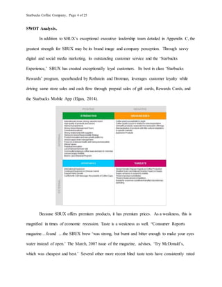 Starbucks Coffee Company, Page 4 of 25
SWOT Analysis.
In addition to SBUX’s exceptional executive leadership team detailed in Appendix C, the
greatest strength for SBUX may be its brand image and company perception. Through savvy
digital and social media marketing, its outstanding customer service and the ‘Starbucks
Experience,’ SBUX has created exceptionally loyal customers. Its best in class ‘Starbucks
Rewards’ program, spearheaded by Rothstein and Brotman, leverages customer loyalty while
driving same store sales and cash flow through prepaid sales of gift cards, Rewards Cards, and
the Starbucks Mobile App (Elgan, 2014).
Because SBUX offers premium products, it has premium prices. As a weakness, this is
magnified in times of economic recession. Taste is a weakness as well. “Consumer Reports
magazine…found …the SBUX brew ‘was strong, but burnt and bitter enough to make your eyes
water instead of open.’ The March, 2007 issue of the magazine, advises, ‘Try McDonald’s,
which was cheapest and best.’ Several other more recent blind taste tests have consistently rated
 