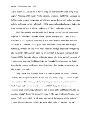 Starbucks Coffee Company, Page 5 of 25
Dunkin’ Donuts and MacDonald’s as the best tasting and Starbucks as the worst tasting coffee
sampled” (Weinberg, 2011, para 5). Another substantial weakness is that SBUX is dependent on
the US operating segment for more than half of its total revenue. International markets are not as
profitable as domestic markets. Additionally, SBUX does not adapt to local cultures. It clones its
stores, regardless of location, without consideration of cultural preferences and price.
SBUX has two major areas for growth that fit into the company’s overall growth strategy
(Appendix B): international expansion and the expansion of daypart sales. EMEA (Europe,
Middle East, Africa) expansion would build on more than 6.4 million transactions weekly via
2,100 stores in 37 countries. 50% of global coffee consumption occurs in the EMEA region.
Additionally, the China and Asia Pacific region represents the single largest and fastest growing
retail opportunity. SBUX currently opens one new store daily in the region. (Starbucks Coffee
Company, 2015). Increasing afternoon and evening daypart sales is also a critical component of
increasing same store sales. Big Data analytics, the Starbucks Rewards program, the Mobile
App and online ordering are all driving targeted marketing efforts that increase conversion and
drive increased store traffic.
Lastly, SBUX faces four major threats to its continued growth and success: Economic
Sensitivity, Global Expansion Barriers, Coffee Price and Climate Change. As a seller of higher-
priced premium coffee and other products, the company is vulnerable to economic downturns.
SBUX “experienced a net loss after the recession of 2009. During this time, American
consumers turned toward cheaper alternatives, such as instant coffee and Starbucks‘ number-one
competitor: Dunkin’ Brands” (Krikorian, 2014, para 1). The price of coffee itself is also a major
concern. “Coffee price volatility is still a risk factor, even if Starbucks does hedge against price
increases. The price movement and direction would affect Starbucks’ operating costs and
 