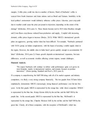 Starbucks Coffee Company, Page 6 of 25
margins. Coffee price could rise due to a number of factors. Much of Starbucks’ coffee is
sourced from South American and Asian nations such as Brazil and Vietnam. Instability in the
local political environment would definitely influence coffee prices. Likewise, poor crop yield
due to weather could cause the price per pound to skyrocket, depending on the extent of the
damage” (Krikorian, 2014, para 3). These threats became real in 2015 when Brazilian drought
and Costa Rican crop disease reduced bean production and supply. Coupled with increasing
demand, coffee prices began to increase (Bariyo, 2015). While SBUX’s international growth
plans are aggressive, growing market share has been difficult. For example, “Starbucks partnered
with TATA group, an Indian conglomerate, with the hopes of securing a stable supply chain in
the region. However, the middle class in India hasn’t grown quickly enough to accommodate $3
lattes” (Krikorian, 2014, para 2). Future growth depends on international expansion, but taste
differences, as well as economic troubles affecting certain regions, remain challenges.
Financial Analysis.
“We expect Starbucks will continue to deliver solid performance gains as it grows its
store footprint, mainly in international markets, and remains focused on product
innovation.” (Stone quoting Standard and Poor’s, 2015, para 4).
If a company is outperforming the S&P 500 along with all of its market segment and industry
competitors, it is likely a very strong company financially. The two graphs from YCharts below
emphatically demonstrate SBUX’s increasingly strong financial performance over the last five
years. In the first graph, SBUX is represented by the orange line, while direct competitor DNKN
is represented by the blue line, Krispy Kreme (KK) by the red line and the S&P 500 by the
purple line. In the second graph, SBUX is represented by the blue line, McDonald’s is
represented by the orange line, Chipolte Mexican Grill by the red line and the S&P 500 by the
green line. Clearly, all of these companies, with the exception of McDonald’s which has
 
