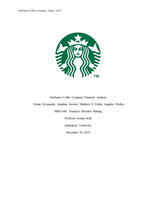 Starbucks Coffee Company, Page 1 of 25
Starbucks Coffee Company Financial Analysis
Emma Scymanski, Jonathan Stewart, Matthew S. Urdan, Angelica Walker
MBA 640: Financial Decision Making
Professor Osman Kilic
Quinnipiac University
December 20, 2015
 