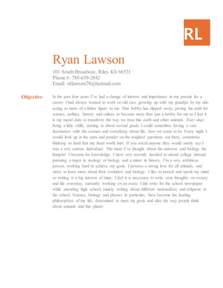 RL
Ryan Lawson
101 South Broadway, Riley KS 66531
Phone #: 785-639-2842
Email: rdlawson78@hotmail.com
Objective In the past four years I’ve had a change of interest and importance in my pursuit for a
career. I had always wanted to work on old cars, growing up with my grandpa by my side
acting as more of a father figure to me. That hobby has slipped away, paving the path for
science, politics, history and culture to become more than just a hobby for me as I feel it
is my moral duty to transform the way we treat this earth and other animals. Ever since
being a little child, starting in about second grade, I could remember having a vast
fascination with the cosmos and everything about life, how we came to be. Every night I
would look up at the stars and ponder on the toughest questions out there, sometimes
thinking so hard that my head world hurt. If you asked anyone they would surely say I
was a very curious individual. The more I’ve thought about the universe and biology the
hungrier I became for knowledge. I have very recently decided to attend college abroad,
pursuing a major in zoology or biology and a minor in history. I’m a very ambitious
person, working hard to achieve my goals. I possess a strong love for all animals, and
strive to learn more about their evolution and biology. I like to preach and speak my mind
so writing is a big interest of mine; I feel it is necessary to write your thoughts on society
and life everyday, currently working on an essay. I did write for the school newspaper
while attending high school, mainly writing about different nationalities and religions in
the school. Science, biology and physics in particular, have become the leading
philosophies of my life, determined to meet my goals and alter the way people think
about animals and this planet.
 