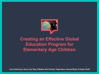 Creating an Effective Global
Education Program for
Elementary Age Children
Jenna Hitchcock, Henry Lilly, Mary O’Malley, Nick Ormsby, Paige Sears, Samuel Wood, & Payton Wulff
 