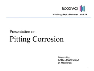 Presentation on
Pitting Corrosion
Prepared by-
RAHUL DEO SONAR
Jr. Metallurgist
1
Metallurgy Dept.- Dammam Lab-KSA
 
