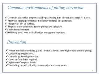 Common environments of pitting corrosion
 Occurs in alloys that are protected by passivating film like stainless steel, Al alloys.
 Materials having poor surface finish may undergo this corrosion.
 Presence of dirt on surface.
 Stagnant water conditions favour pitting(low velocity).
Cholride environment.
Oxidizing metal ions with chlorides are aggressive pitters.
Prevention
 Proper material selection(e.g. SS316 with Mo) will have higher resistance to pitting.
 Controlling oxygen level.
 Cathodic & Anodic protection.
 Good surface finish required.
 Agitation of stagnant fluids.
Controlling the pH, chloride concentration and temperature.
6
 