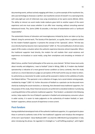 11
documenting events, without actively engaging with them, is a prime example of the inauthentic fan,
who uses technology to showcase a 'perfect', but inauthentic version of oneself. It is a worrying trend,
with sixty-eight per cent of millennials now using smartphones at live sports events (Mintel, 2015).
The ability to interact via social media inside stadiums gives birth to another aspect of the event
experience and one must assess whether it can offer inner meaning, without consulting external
behavioural trends. This, Sartre (1948: 4) concedes, is the basis of existentialism and is a "profound
responsibility".
The existentialist themes of alienation and meaninglessness initiated by Sartre are taken on by Guy
Debord. Using his seminal work, ‘The Society of the Spectacle’, as a guide, there is a gloomy outlook
for the modern football supporter. It presents the concept of the ‘spectacle’, where: “All that was
once directly lived has become mere representation” (1967: 2). The commodification of almost every
aspect of life creates a situation where the authentic experience becomes almost impossible. Where
the traditional supporter lived directly, the modern fan will mediate their social existence and
experiences via broadcast or social media, using their smartphone and simulating an imitation of
reality.
Albert Camus, another French philosopher of the same era, once claimed: "All that I know most surely
about morality and obligations, I owe to football" (cited in Witzig, 2006: 4). If modern day football
spectatorship is indicative of a more general human condition as Camus contends, then this study
could act as a moral laboratory to judge our perception of life itself and the way we relate to others.
Its authenticity as a barometer for wider society will be assessed in relation to the subtleties of reality
that Debord defines: "The spectacle is not a collection of images, but a social relation among people,
mediated by images” (1967: 4). Further discussion of football as a spectacle can be discussed more
clearly by studying the social revolution, or cleansing, that alienated many traditional supporters. For
the purpose of this study, these historical accounts are preferred to anecdotal evidence in producing
a working definition of the authentic traditional supporter. ‘Post-fandom’, as detailed in the following
section, helps explain the rise of Debord’s spectacle in football and contemporary consumer culture
in wider society. It is easier to make judgments on the authenticity of modern football, or ‘post-
fandom’ supporters, whose account of experience is more current.
Post-fandom
Having established stereotypical traits of the authentic traditional supporter, it is a good point to place
these in contrast to authentic traits of the ‘non-traditional’ supporter and introduce the emergence
of the term ‘post-fandom’. Steve Redhead (1997: 11) cited the 1990 World Cup Competition in Italy
when introducing the phrase. He regarded it in hindsight as “a self-fulfilling prophecy”, with English
 
