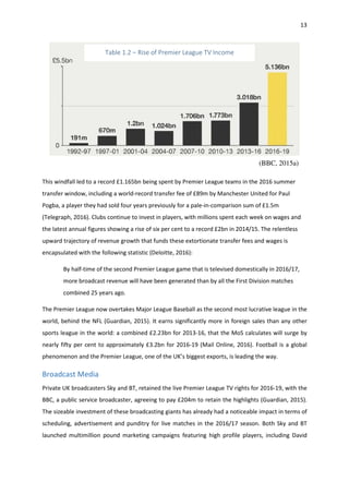 13
This windfall led to a record £1.165bn being spent by Premier League teams in the 2016 summer
transfer window, including a world-record transfer fee of £89m by Manchester United for Paul
Pogba, a player they had sold four years previously for a pale-in-comparison sum of £1.5m
(Telegraph, 2016). Clubs continue to invest in players, with millions spent each week on wages and
the latest annual figures showing a rise of six per cent to a record £2bn in 2014/15. The relentless
upward trajectory of revenue growth that funds these extortionate transfer fees and wages is
encapsulated with the following statistic (Deloitte, 2016):
By half-time of the second Premier League game that is televised domestically in 2016/17,
more broadcast revenue will have been generated than by all the First Division matches
combined 25 years ago.
The Premier League now overtakes Major League Baseball as the second most lucrative league in the
world, behind the NFL (Guardian, 2015). It earns significantly more in foreign sales than any other
sports league in the world: a combined £2.23bn for 2013-16, that the MoS calculates will surge by
nearly fifty per cent to approximately £3.2bn for 2016-19 (Mail Online, 2016). Football is a global
phenomenon and the Premier League, one of the UK’s biggest exports, is leading the way.
Broadcast Media
Private UK broadcasters Sky and BT, retained the live Premier League TV rights for 2016-19, with the
BBC, a public service broadcaster, agreeing to pay £204m to retain the highlights (Guardian, 2015).
The sizeable investment of these broadcasting giants has already had a noticeable impact in terms of
scheduling, advertisement and punditry for live matches in the 2016/17 season. Both Sky and BT
launched multimillion pound marketing campaigns featuring high profile players, including David
Table 1.2 – Rise of Premier League TV Income
(BBC, 2015a)
 