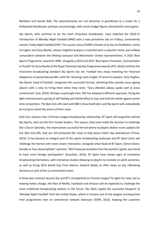 14
Beckham and Gareth Bale. The advertisements are not dissimilar in grandiosity to a trailer for a
Hollywood blockbuster, perhaps unsurprisingly, with movie budget figures allocated for every game.
Sky Sports, who continue to be the most innovative broadcaster, have matched the 2010-11
introduction of Monday Night Football (MNF) with a new primetime slot on Fridays, conveniently
named: Friday Night Football (FNF). The success story of MNF is thanks to its two ex-footballers, Jamie
Carragher and Gary Neville, whose insightful analysis is matched with a colourful rivalry and unlikely
camaraderie between the lifelong Liverpool and Manchester United representatives. A 2016 ‘Best
Sports Programme’ award for MNF, alongside a 2014 and 2015 ‘Best Sports Presenter, Commentator
or Pundit’ for Gary Neville at the Royal Television Society Programme Awards (RTS, 2016) confirms the
innovative broadcasting standard Sky Sports has set. Football fans enjoy matching the historical
allegiances of passionate pundits, with the ‘dressing-room insight’ of recent ex-players. Gary Hughes,
Sky Sports' head of football, recognises this successful format, admitting they actively scout ageing
players with a view to hiring them when they retire: “Gary (Neville) always spoke well at press
conferences” (Joe, 2016). Perhaps surprisingly then, FNF has adopted a different approach, hiring the
light entertainment pairing of Jeff Stelling and Rachel Riley to host and lead the battle against prime
time competitors. The 8pm kick-offs clash with BBC1 show EastEnders and Sky Sports will undoubtedly
be trying to match the drama of their rivals.
Only four seasons into a Premier League broadcasting relationship, BT Sport still languishes behind
Sky Sports, who are the firm market leaders. This season, they have made the decision to challenge
Sky’s Soccer Saturday, the impressively successful format where ex-players deliver score updates for
the 3pm kick-offs, that are still protected (for now) to help boost match day attendances (Times,
2015). It has become an integral part of the sports broadcasting landscape and BT Sport Score will
challenge the format with more viewer interaction, alongside what head of BT Sport, Simon Green,
heralds as ‘less claustrophobic’ opinions: “We’ll have personalities from the women’s game, we intend
to have more foreign participation” (Guardian, 2016). BT Sport have shown signs of innovative
broadcasting themselves, with interactive studios allowing ex-players to recreate on-pitch scenarios,
as well as hiring 2014 World Cup Final referee, Howard Webb, to offer views on key refereeing
decisions as part of the co-commentary team.
A three-year contract secures Sky and BT’s stranglehold on Premier League TV rights for now, but as
viewing habits change, the likes of Netflix, Facebook and Amazon will be expected to challenge the
more traditional broadcasting stations in the future. Sky likely copied the successful blueprint of
‘Monday Night Football’ from the United States, where it remains one of the longest-running prime
time programmes ever on commercial network television (ESPN, 2012). Keeping the customer
 