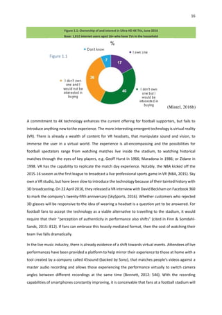 16
Figure 1.1: Ownership of and interest in Ultra HD 4K TVs, June 2016
Base: 1,812 internet users aged 16+ who have TVs in the household
A commitment to 4K technology enhances the current offering for football supporters, but fails to
introduce anything new to the experience. The more interesting emergent technology is virtual reality
(VR). There is already a wealth of content for VR headsets, that manipulate sound and vision, to
immerse the user in a virtual world. The experience is all-encompassing and the possibilities for
football spectators range from watching matches live inside the stadium, to watching historical
matches through the eyes of key players, e.g. Geoff Hurst in 1966; Maradona in 1986; or Zidane in
1998. VR has the capability to replicate the match day experience. Notably, the NBA kicked off the
2015-16 season as the first league to broadcast a live professional sports game in VR (NBA, 2015). Sky
own a VR studio, but have been slow to introduce the technology because of their tainted history with
3D broadcasting. On 22 April 2016, they released a VR interview with David Beckham on Facebook 360
to mark the company's twenty-fifth anniversary (SkySports, 2016). Whether customers who rejected
3D glasses will be responsive to the idea of wearing a headset is a question yet to be answered. For
football fans to accept the technology as a viable alternative to travelling to the stadium, it would
require that their “perception of authenticity in performance also shifts" (cited in Finn & Somdahl-
Sands, 2015: 812). If fans can embrace this heavily mediated format, then the cost of watching their
team live falls dramatically.
In the live music industry, there is already evidence of a shift towards virtual events. Attendees of live
performances have been provided a platform to help mirror their experience to those at home with a
tool created by a company called 45sound (backed by Sony), that matches people's videos against a
master audio recording and allows those experiencing the performance virtually to switch camera
angles between different recordings at the same time (Bennett, 2012: 546). With the recording
capabilities of smartphones constantly improving, it is conceivable that fans at a football stadium will
Figure 1.1
(Mintel, 2016b)
 