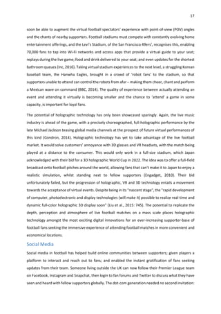 17
soon be able to augment the virtual football spectators’ experience with point-of-view (POV) angles
and the chants of nearby supporters. Football stadiums must compete with constantly evolving home
entertainment offerings, and the Levi’s Stadium, of the San Francisco 49ers’, recognises this, enabling
70,000 fans to tap into Wi-Fi networks and access apps that provide a virtual guide to your seat;
replays during the live game; food and drink delivered to your seat; and even updates for the shortest
bathroom queues (Inc, 2016). Taking virtual stadium experiences to the next level, a struggling Korean
baseball team, the Hanwha Eagles, brought in a crowd of ‘robot fans’ to the stadium, so that
supporters unable to attend can control the robots from afar – making them cheer, chant and perform
a Mexican wave on command (BBC, 2014). The quality of experience between actually attending an
event and attending it virtually is becoming smaller and the chance to ‘attend’ a game in some
capacity, is important for loyal fans.
The potential of holographic technology has only been showcased sparingly. Again, the live music
industry is ahead of the game, with a precisely choreographed, full-holographic performance by the
late Michael Jackson teasing global media channels at the prospect of future virtual performances of
this kind (Condron, 2014). Holographic technology has yet to take advantage of the live football
market. It would solve customers’ annoyance with 3D glasses and VR headsets, with the match being
played at a distance to the consumer. This would only work in a full-size stadium, which Japan
acknowledged with their bid for a 3D holographic World Cup in 2022. The idea was to offer a full-field
broadcast onto football pitches around the world, allowing fans that can't make it to Japan to enjoy a
realistic simulation, whilst standing next to fellow supporters (Engadget, 2010). Their bid
unfortunately failed, but the progression of holographic, VR and 3D technology entails a movement
towards the acceptance of virtual events. Despite being in its "nascent stage", the "rapid development
of computer, photoelectronic and display technologies (will make it) possible to realize real-time and
dynamic full-color holographic 3D display soon" (Liu et al., 2015: 745). The potential to replicate the
depth, perception and atmosphere of live football matches on a mass scale places holographic
technology amongst the most exciting digital innovations for an ever-increasing supporter-base of
football fans seeking the immersive experience of attending football matches in more convenient and
economical locations.
Social Media
Social media in football has helped build online communities between supporters; given players a
platform to interact and reach out to fans; and enabled the instant gratification of fans seeking
updates from their team. Someone living outside the UK can now follow their Premier League team
on Facebook, Instagram and Snapchat, then login to fan forums and Twitter to discuss what they have
seen and heard with fellow supporters globally. The dot-com generation needed no second invitation:
 