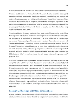 19
of sixteen to thirty-five year olds using their phones to share content via social media (Figure 1.2).
This trend could be blamed on the ‘inauthentic fan’ discussed before, but it would be too easy (and
depressing) to dismiss this number of spectators as inauthentic simply for using their phone. In the
majority of instances, spectators are utilising social media tools to share evidence or opinions of their
experience. The spectators who are using these tools for further meaning and engagement are the
twenty-first century’s version of the traditional supporter. Why they fail to be entirely engaged by the
servicescape of the stadium that surrounds them is an issue, but less of one if their phone-using
activity halts when the match begins.
Those instead looking for instant gratification from social media, follow a growing trend of fans
following a match virtually, but in real-time and immersing themselves in what Philip Auslander (2002:
21) describes as "a relationship of simultaneity". The 2015 introduction of Facebook Live
demonstrates this trend, making real-time broadcasting available to all users. Users can comment and
‘react’ to the broadcast as it is happening, which has caught sports broadcasters’ attention. The BBC’s
first use of Facebook Live featured Gary Lineker on Match of the Day (MotD), revealing the running
order of that evening’s matches, which managed to generate over 1.3 million views. A recognition that
fifty-three per cent of the MotD Facebook page followers were “aged 24 or under” prompted the
BBC’s decision to utilise “new and inventive ways to reach younger audiences through social media”
(TheDrum, 2016).
With fear of missing out on the immediacy and closeness of experience offered by Facebook Live, Sky
was quick to follow suit. They used Live to show exclusive content such as a discussion on the England
squad with Soccer AM presenters, which generated 150,000 views in one hour (TheDrum, 2016). It
brings another dimension to the way they engage with their audience, supplemented by a deal with
Twitter (Sky, 2016) to show highlights of Premier League games on the social media site. The
immediacy social media offers, with recent innovations providing supporters with integrated live
broadcasting and real-time interaction, overcome fears that the modern football fans’ appeal of live-
ness is waning with the growing use of view-on-demand services (Whannel, 2014: 771). Broadcasters,
who serve the demands of a paying public, will continue to influence the direction of future social
media innovations. All signs point to an embracing of social media to enhance the virtual match day
experience.
Research Methodology and Ethical Considerations
An initial inquiry into football spectatorship and online media habits is superseded by a more valuable
objective for this research: to discover the existence and potential of communities and mental health
 