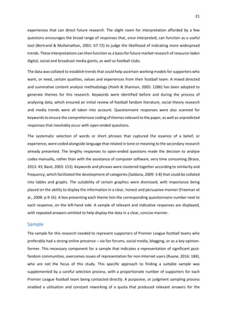 21
experiences that can direct future research. The slight room for interpretation afforded by a few
questions encourages the broad range of responses that, once interpreted, can function as a useful
tool (Bertrand & Mullainathan, 2001: 67-72) to judge the likelihood of indicating more widespread
trends. These interpretations can then function as a basis for future market research of resource-laden
digital, social and broadcast media giants, as well as football clubs.
The data was collated to establish trends that could help ascertain working models for supporters who
want, or need, certain qualities, values and experiences from their football team. A mixed directed
and summative content analysis methodology (Hsieh & Shannon, 2005: 1286) has been adopted to
generate themes for this research. Keywords were identified before and during the process of
analysing data, which ensured an initial review of football fandom literature, social theory research
and media trends were all taken into account. Questionnaire responses were also scanned for
keywords to ensure the comprehensive coding of themes relevant to the paper, as well as unpredicted
responses that inevitably occur with open-ended questions.
The systematic selection of words or short phrases that captured the essence of a belief, or
experience, were coded alongside language that related in tone or meaning to the secondary research
already presented. The lengthy responses to open-ended questions made the decision to analyse
codes manually, rather than with the assistance of computer software, very time consuming (Brace,
2013: 43; Basit, 2003: 153). Keywords and phrases were clustered together according to similarity and
frequency, which facilitated the development of categories (Saldana, 2009: 3-8) that could be collated
into tables and graphs. The suitability of certain graphics were dismissed, with importance being
placed on the ability to display the information in a clear, honest and persuasive manner (Freeman et
al., 2008: p.9-16). A box presenting each theme lists the corresponding questionnaire number next to
each response, on the left-hand side. A sample of relevant and indicative responses are displayed,
with repeated answers omitted to help display the data in a clear, concise manner.
Sample
The sample for this research needed to represent supporters of Premier League football teams who
preferably had a strong online presence – via fan forums, social media, blogging, or as a key opinion-
former. This necessary component for a sample that indicates a representation of significant post-
fandom communities, overcomes issues of representation for non-Internet users (Ruane, 2016: 184),
who are not the focus of this study. This specific approach to finding a suitable sample was
supplemented by a careful selection process, with a proportionate number of supporters for each
Premier League football team being contacted directly. A purposive, or judgment sampling process
enabled a utilisation and constant reworking of a quota that produced relevant answers for the
 