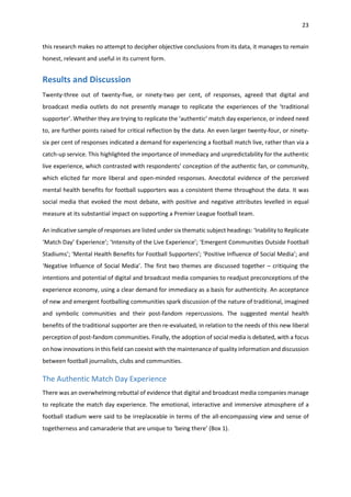23
this research makes no attempt to decipher objective conclusions from its data, it manages to remain
honest, relevant and useful in its current form.
Results and Discussion
Twenty-three out of twenty-five, or ninety-two per cent, of responses, agreed that digital and
broadcast media outlets do not presently manage to replicate the experiences of the ‘traditional
supporter’. Whether they are trying to replicate the ‘authentic’ match day experience, or indeed need
to, are further points raised for critical reflection by the data. An even larger twenty-four, or ninety-
six per cent of responses indicated a demand for experiencing a football match live, rather than via a
catch-up service. This highlighted the importance of immediacy and unpredictability for the authentic
live experience, which contrasted with respondents’ conception of the authentic fan, or community,
which elicited far more liberal and open-minded responses. Anecdotal evidence of the perceived
mental health benefits for football supporters was a consistent theme throughout the data. It was
social media that evoked the most debate, with positive and negative attributes levelled in equal
measure at its substantial impact on supporting a Premier League football team.
An indicative sample of responses are listed under six thematic subject headings: ‘Inability to Replicate
‘Match Day’ Experience’; ‘Intensity of the Live Experience’; ‘Emergent Communities Outside Football
Stadiums’; ‘Mental Health Benefits for Football Supporters’; ‘Positive Influence of Social Media’; and
‘Negative Influence of Social Media’. The first two themes are discussed together – critiquing the
intentions and potential of digital and broadcast media companies to readjust preconceptions of the
experience economy, using a clear demand for immediacy as a basis for authenticity. An acceptance
of new and emergent footballing communities spark discussion of the nature of traditional, imagined
and symbolic communities and their post-fandom repercussions. The suggested mental health
benefits of the traditional supporter are then re-evaluated, in relation to the needs of this new liberal
perception of post-fandom communities. Finally, the adoption of social media is debated, with a focus
on how innovations in this field can coexist with the maintenance of quality information and discussion
between football journalists, clubs and communities.
The Authentic Match Day Experience
There was an overwhelming rebuttal of evidence that digital and broadcast media companies manage
to replicate the match day experience. The emotional, interactive and immersive atmosphere of a
football stadium were said to be irreplaceable in terms of the all-encompassing view and sense of
togetherness and camaraderie that are unique to ‘being there’ (Box 1).
 