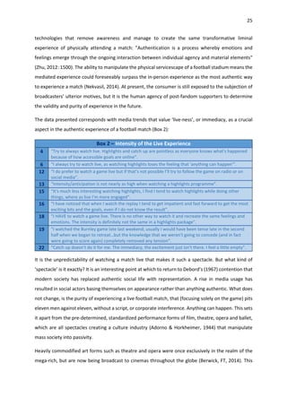 25
technologies that remove awareness and manage to create the same transformative liminal
experience of physically attending a match: "Authentication is a process whereby emotions and
feelings emerge through the ongoing interaction between individual agency and material elements"
(Zhu, 2012: 1500). The ability to manipulate the physical servicescape of a football stadium means the
mediated experience could foreseeably surpass the in-person experience as the most authentic way
to experience a match (Nekvasil, 2014). At present, the consumer is still exposed to the subjection of
broadcasters’ ulterior motives, but it is the human agency of post-fandom supporters to determine
the validity and purity of experience in the future.
The data presented corresponds with media trends that value ‘live-ness’, or immediacy, as a crucial
aspect in the authentic experience of a football match (Box 2):
Box 2 – Intensity of the Live Experience
4 “Try to always watch live. Highlights and catch up are pointless as everyone knows what's happened
because of how accessible goals are online”.
6 “I always try to watch live, as watching highlights loses the feeling that 'anything can happen'”.
12 “I do prefer to watch a game live but if that’s not possible I’ll try to follow the game on radio or on
social media”.
13 “Intensity/anticipation is not nearly as high when watching a highlights programme”.
15 “It's much less interesting watching highlights, I find I tend to watch highlights while doing other
things, where as live I'm more engaged”.
16 “I have noticed that when I watch the replay I tend to get impatient and fast forward to get the most
exciting bits and the goals, even if I do not know the result”.
18 “I HAVE to watch a game live. There is no other way to watch it and recreate the same feelings and
emotions. The intensity is definitely not the same in a highlights package”.
19 “I watched the Burnley game late last weekend; usually I would have been tense late in the second
half when we began to retreat…but the knowledge that we weren't going to concede (and in fact
were going to score again) completely removed any tension”.
22 “Catch up doesn’t do it for me. The immediacy, the excitement just isn’t there. I feel a little empty”.
It is the unpredictability of watching a match live that makes it such a spectacle. But what kind of
‘spectacle’ is it exactly? It is an interesting point at which to return to Debord’s (1967) contention that
modern society has replaced authentic social life with representation. A rise in media usage has
resulted in social actors basing themselves on appearance rather than anything authentic. What does
not change, is the purity of experiencing a live football match, that (focusing solely on the game) pits
eleven men against eleven, without a script, or corporate interference. Anything can happen. This sets
it apart from the pre-determined, standardized performance forms of film, theatre, opera and ballet,
which are all spectacles creating a culture industry (Adorno & Horkheimer, 1944) that manipulate
mass society into passivity.
Heavily commodified art forms such as theatre and opera were once exclusively in the realm of the
mega-rich, but are now being broadcast to cinemas throughout the globe (Berwick, FT, 2014). This
 