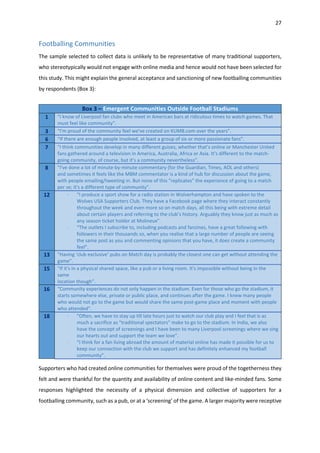 27
Footballing Communities
The sample selected to collect data is unlikely to be representative of many traditional supporters,
who stereotypically would not engage with online media and hence would not have been selected for
this study. This might explain the general acceptance and sanctioning of new footballing communities
by respondents (Box 3):
Supporters who had created online communities for themselves were proud of the togetherness they
felt and were thankful for the quantity and availability of online content and like-minded fans. Some
responses highlighted the necessity of a physical dimension and collective of supporters for a
footballing community, such as a pub, or at a ‘screening’ of the game. A larger majority were receptive
Box 3 – Emergent Communities Outside Football Stadiums
1 “I know of Liverpool fan clubs who meet in American bars at ridiculous times to watch games. That
must feel like community”.
3 “I'm proud of the community feel we've created on KUMB.com over the years”.
6 “If there are enough people involved, at least a group of six or more passionate fans”.
7 “I think communities develop in many different guises, whether that’s online or Manchester United
fans gathered around a television in America, Australia, Africa or Asia. It’s different to the match-
going community, of course, but it’s a community nevertheless”.
8 “I've done a lot of minute-by-minute commentary (for the Guardian, Times, AOL and others)
and sometimes it feels like the MBM commentator is a kind of hub for discussion about the game,
with people emailing/tweeting in. But none of this "replicates" the experience of going to a match
per se; it's a different type of community”.
12 - “I produce a sport show for a radio station in Wolverhampton and have spoken to the
Wolves USA Supporters Club. They have a Facebook page where they interact constantly
throughout the week and even more so on match days, all this being with extreme detail
about certain players and referring to the club’s history. Arguably they know just as much as
any season ticket holder at Molineux”.
- “The outlets I subscribe to, including podcasts and fanzines, have a great following with
followers in their thousands so, when you realise that a large number of people are seeing
the same post as you and commenting opinions that you have, it does create a community
feel”.
13 “Having ‘club exclusive’ pubs on Match day is probably the closest one can get without attending the
game”.
15 “If it's in a physical shared space, like a pub or a living room. It's impossible without being in the
same
location though”.
16 “Community experiences do not only happen in the stadium. Even for those who go the stadium, it
starts somewhere else, private or public place, and continues after the game. I knew many people
who would not go to the game but would share the same post-game place and moment with people
who attended”.
18 - “Often, we have to stay up till late hours just to watch our club play and I feel that is as
much a sacrifice as "traditional spectators" make to go to the stadium. In India, we also
have the concept of screenings and I have been to many Liverpool screenings where we sing
our hearts out and support the team we love”.
- “I think for a fan living abroad the amount of material online has made it possible for us to
keep our connection with the club we support and has definitely enhanced my football
community”.
 