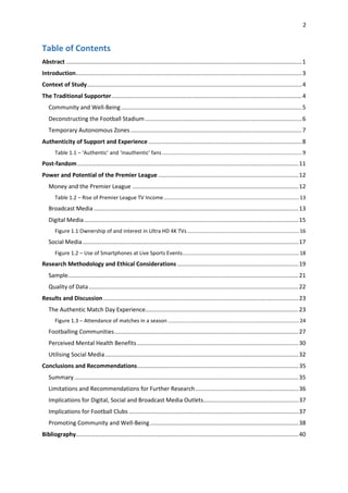 2
Table of Contents
Abstract ..................................................................................................................................................1
Introduction............................................................................................................................................3
Context of Study.....................................................................................................................................4
The Traditional Supporter......................................................................................................................4
Community and Well-Being................................................................................................................5
Deconstructing the Football Stadium .................................................................................................6
Temporary Autonomous Zones ..........................................................................................................7
Authenticity of Support and Experience ...............................................................................................8
Table 1.1 – ‘Authentic’ and ‘inauthentic’ fans ...............................................................................................9
Post-fandom.........................................................................................................................................11
Power and Potential of the Premier League .......................................................................................12
Money and the Premier League .......................................................................................................12
Table 1.2 – Rise of Premier League TV Income............................................................................................13
Broadcast Media...............................................................................................................................13
Digital Media.....................................................................................................................................15
Figure 1.1 Ownership of and interest in Ultra HD 4K TVs............................................................................16
Social Media......................................................................................................................................17
Figure 1.2 – Use of Smartphones at Live Sports Events...............................................................................18
Research Methodology and Ethical Considerations ...........................................................................19
Sample...............................................................................................................................................21
Quality of Data..................................................................................................................................22
Results and Discussion.........................................................................................................................23
The Authentic Match Day Experience...............................................................................................23
Figure 1.3 – Attendance of matches in a season .........................................................................................24
Footballing Communities..................................................................................................................27
Perceived Mental Health Benefits ....................................................................................................30
Utilising Social Media........................................................................................................................32
Conclusions and Recommendations....................................................................................................35
Summary...........................................................................................................................................35
Limitations and Recommendations for Further Research................................................................36
Implications for Digital, Social and Broadcast Media Outlets...........................................................37
Implications for Football Clubs .........................................................................................................37
Promoting Community and Well-Being............................................................................................38
Bibliography..........................................................................................................................................40
 