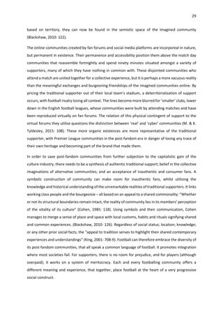 29
based on territory, they can now be found in the semiotic space of the imagined community
(Blackshaw, 2010: 122).
The online communities created by fan forums and social media platforms are incorporeal in nature,
but permanent in existence. Their permanence and accessibility position them above the match day
communities that reassemble fortnightly and spend ninety minutes situated amongst a variety of
supporters, many of which they have nothing in common with. These disjointed communities who
attend a match are united together for a collective experience, but it is perhaps a more vacuous reality
than the meaningful exchanges and burgeoning friendships of the imagined communities online. By
pricing the traditional supporter out of their local team’s stadium, a deterritorialization of support
occurs, with football rivalry losing all context. The lines become more blurred for ‘smaller’ clubs, lower
down in the English football leagues, whose communities were built by attending matches and have
been reproduced virtually on fan forums. The relation of this physical contingent of support to the
virtual forums they utilise questions the distinction between ‘real’ and ‘cyber’ communities (M. & K.
Tyldesley, 2015: 108). These more organic existences are more representative of the traditional
supporter, with Premier League communities in the post-fandom era in danger of losing any trace of
their own heritage and becoming part of the brand that made them.
In order to save post-fandom communities from further subjection to the capitalistic gain of the
culture industry, there needs to be a synthesis of authentic traditional support; belief in the collective
imaginations of alternative communities; and an acceptance of inauthentic and consumer fans. A
symbolic construction of community can make room for inauthentic fans, whilst utilising the
knowledge and historical understanding of the unremarkable realities of traditional supporters. It links
working class people and the bourgeoisie – all based on an appeal to a shared commonality: “Whether
or not its structural boundaries remain intact, the reality of community lies in its members' perception
of the vitality of its culture” (Cohen, 1985: 118). Using symbols and their communication, Cohen
manages to merge a sense of place and space with local customs, habits and rituals signifying shared
and common experiences. (Blackshaw, 2010: 126). Regardless of social status; location; knowledge;
or any other prior social facts; the “appeal to tradition serves to highlight their shared contemporary
experiences and understandings” (King, 2001: 708-9). Football can therefore embrace the diversity of
its post-fandom communities, that all speak a common language of football. It promotes integration
where most societies fail. For supporters, there is no room for prejudice, and for players (although
overpaid), it works on a system of meritocracy. Each and every footballing community offers a
different meaning and experience, that together, place football at the heart of a very progressive
social construct.
 