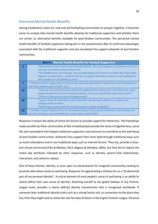 30
Perceived Mental Health Benefits
Having established a basis for new and old footballing communities to prosper together, it becomes
easier to analyse how mental health benefits develop for traditional supporters and whether there
are similar, or alternative benefits available for post-fandom communities. The perceived mental
health benefits of football supporters taking part in the questionnaire (Box 4) confirmed advantages
associated with the traditional supporter and also elucidated the support networks of post-fandom
communities.
Box 4 – Mental Health Benefits for Football Supporters
3 - “Generations of our family have followed WHUFC. The only change in my lifetime is that my
own son now follows that tradition too”.
- “The KUMB Forum, for example, has provided plenty of occasions on which fans have come
together to help others - whether that be to support charitable concerns or just individuals
who've fallen on hard/difficult times”.
7 “I still take pride in supporting my home-town club and want them to make their mark nationally as I
feel they represent part of who I am”.
10 - “I and my two sons had season tickets throughout their school years and have many many
happy memories of home and away matches. It was our ring fenced ‘dad and son time’”.
- “I think it helps grow a sense of togetherness”.
18 - “I gain a sense of camaraderie and interaction and also get a platform to express my
feelings and frustration”.
- “Watching the game with like minded people is always enjoyable”.
19 “I consider being a Chelsea fan to be a fundamental part of my personal identity. This has been the
case for as long as I can remember (i.e. since I was a small child)”.
Response 3 reveals the ability of online fan forums to provide support for fellow fans. The friendships
made possible by these communities of like-minded people provide the sense of togetherness, social
life and camaraderie that helped traditional supporters and continues to contribute to the well-being
of post-fandom communities. Authentic fans support their team both through traditional ways such
as match attendance and in non-traditional ways such as Internet forums. They too, provide a close-
knit virtual community (Fillis & Mackay, 2013; Bagozzi & Dholakia, 2002), but they fail to replace the
match day attributes indicated by other responses, such as identity; parent-child relationships;
interaction; and cathartic release.
One of these themes, identity, is more open to interpretation for imagined communities looking to
promote alternative routes to well-being. Response 19 regards being a Chelsea fan as a “fundamental
part of my personal identity”. A critical element of most people’s sense of well-being is an ability to
clearly define their own sense of identity. Attaching oneself to the global fanbase of any Premier
League team, provides a clearly defined identity characteristic that is recognised worldwide. If
someone lacks traditional identity traits such as a strong family unit, or connection to the place they
live, then they might seek to utilise the vast fan base of teams in the English Premier League. Personal
 