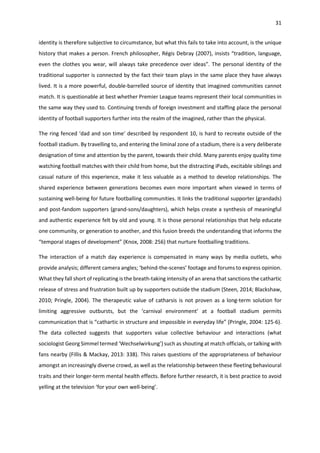 31
identity is therefore subjective to circumstance, but what this fails to take into account, is the unique
history that makes a person. French philosopher, Régis Debray (2007), insists “tradition, language,
even the clothes you wear, will always take precedence over ideas”. The personal identity of the
traditional supporter is connected by the fact their team plays in the same place they have always
lived. It is a more powerful, double-barrelled source of identity that imagined communities cannot
match. It is questionable at best whether Premier League teams represent their local communities in
the same way they used to. Continuing trends of foreign investment and staffing place the personal
identity of football supporters further into the realm of the imagined, rather than the physical.
The ring fenced ‘dad and son time’ described by respondent 10, is hard to recreate outside of the
football stadium. By travelling to, and entering the liminal zone of a stadium, there is a very deliberate
designation of time and attention by the parent, towards their child. Many parents enjoy quality time
watching football matches with their child from home, but the distracting iPads, excitable siblings and
casual nature of this experience, make it less valuable as a method to develop relationships. The
shared experience between generations becomes even more important when viewed in terms of
sustaining well-being for future footballing communities. It links the traditional supporter (grandads)
and post-fandom supporters (grand-sons/daughters), which helps create a synthesis of meaningful
and authentic experience felt by old and young. It is those personal relationships that help educate
one community, or generation to another, and this fusion breeds the understanding that informs the
“temporal stages of development” (Knox, 2008: 256) that nurture footballing traditions.
The interaction of a match day experience is compensated in many ways by media outlets, who
provide analysis; different camera angles; ‘behind-the-scenes’ footage and forums to express opinion.
What they fall short of replicating is the breath-taking intensity of an arena that sanctions the cathartic
release of stress and frustration built up by supporters outside the stadium (Steen, 2014; Blackshaw,
2010; Pringle, 2004). The therapeutic value of catharsis is not proven as a long-term solution for
limiting aggressive outbursts, but the ‘carnival environment’ at a football stadium permits
communication that is “cathartic in structure and impossible in everyday life” (Pringle, 2004: 125-6).
The data collected suggests that supporters value collective behaviour and interactions (what
sociologist Georg Simmel termed ‘Wechselwirkung’) such as shouting at match officials, or talking with
fans nearby (Fillis & Mackay, 2013: 338). This raises questions of the appropriateness of behaviour
amongst an increasingly diverse crowd, as well as the relationship between these fleeting behavioural
traits and their longer-term mental health effects. Before further research, it is best practice to avoid
yelling at the television ‘for your own well-being’.
 