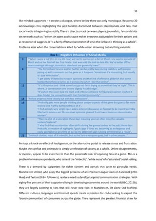 33
like-minded supporters – it creates a dialogue, where before there was only monologue. Response 20
acknowledges this, highlighting the post-fandom disconnect between players/clubs and fans, that
social media is beginning to rectify. There is direct contact between players, journalists, fans and clubs
on networks such as Twitter. An open public space makes everyone accountable for their actions and
as response 19 suggests, it “is a fairly effective barometer of what the fanbase is thinking as a whole”.
Problems arise when the conversation is killed by ‘white noise’ drowning out anything valuable:
Box 6 – Negative Influence of Social Media
3 “’When I were a lad’ (I'm in my 40s now) we had to survive on a diet of Shoot, one weekly episode of
MotD and no live football bar Cup Finals - that was until the mid-to-late 80s. We're better off for
more coverage although journalistic standards are generally lower”.
8 - “The Tottenham forums and/or Twitter can be pretty busy during matches, with people
piping up with comments on the game as it happens. Sometimes it's interesting, but usually
it's just white noise”.
- “I get pretty irritated by inexpert opinions and the kind of offensive gibberish that some
football fans think is funny, so it annoys me when I see that online”.
12 - “It’s all opinion and I think some fans go too far in trying to prove that they’re ‘right’. This is
where…a conversation one on one slightly has the edge”.
- “It’s when they over step the mark and criticise someone for having an opinion is when it
does hinder the connection with their football community”.
14 “Follow progress more closely but with less enthusiasm”.
19 - “Probably gets more people thinking about deeper aspects of the game but gives a far more
shallow and frankly dumb portrayal of it”.
- “I find almost every single open access internet discussion on football to be incontrovertibly
filled with morons and ill-conceived opinions gleaned from lowest common denominator
sources”.
20 - “There is a bit of a saturation these days meaning you can often miss the valuable
content/material”.
- “I also find that my attention often drifts during live games (unless at the pub) these days.
Probably a symptom of highlights / goals apps / Vines etc becoming so widespread and
easily accessible at any time of day so my attention span is being diminished as a result”.
22 “So much chatter, most of it imbecilic, but as the Sartre misquote goes, hell is other people…”.
Perhaps a knock-on-effect of hooliganism, or the alternative portal to release stress and frustration.
Maybe the conflict and animosity is simply a reflection of society as a whole. Online disagreements,
or rivalries, appear to be even fiercer than the passionate roar of opposing fans at a game. This is a
problem for many respondents, who lament the ‘imbecilic’, ‘white noise’ of a ‘saturated’ social setting.
There is a demand by supporters for richer content and portals that cater to particular needs.
Manchester United, who enjoy the biggest presence of any Premier League team on Facebook (70m
likes) and Twitter (8.8m followers), realise a need to develop targeted communication strategies. With
eighty-five per cent of their supporters living in developing economies around the world (BBC, 2015b),
they are largely catering to fans that will never step foot in Manchester, let alone Old Trafford.
Different cultures, languages and Internet speeds create a problem for clubs looking to exploit the
‘brand-communities’ of consumers across the globe. They represent the greatest financial draw for
 