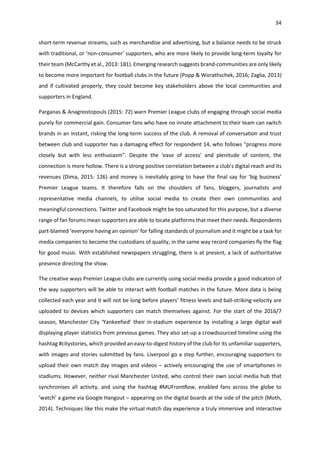 34
short-term revenue streams, such as merchandise and advertising, but a balance needs to be struck
with traditional, or ‘non-consumer’ supporters, who are more likely to provide long-term loyalty for
their team (McCarthy et al., 2013: 181). Emerging research suggests brand-communities are only likely
to become more important for football clubs in the future (Popp & Worathschek, 2016; Zaglia, 2013)
and if cultivated properly, they could become key stakeholders above the local communities and
supporters in England.
Parganas & Anagnostopouls (2015: 72) warn Premier League clubs of engaging through social media
purely for commercial gain. Consumer fans who have no innate attachment to their team can switch
brands in an instant, risking the long-term success of the club. A removal of conversation and trust
between club and supporter has a damaging effect for respondent 14, who follows “progress more
closely but with less enthusiasm”. Despite the ‘ease of access’ and plenitude of content, the
connection is more hollow. There is a strong positive correlation between a club’s digital reach and its
revenues (Dima, 2015: 126) and money is inevitably going to have the final say for ‘big business’
Premier League teams. It therefore falls on the shoulders of fans, bloggers, journalists and
representative media channels, to utilise social media to create their own communities and
meaningful connections. Twitter and Facebook might be too saturated for this purpose, but a diverse
range of fan forums mean supporters are able to locate platforms that meet their needs. Respondents
part-blamed ‘everyone having an opinion’ for falling standards of journalism and it might be a task for
media companies to become the custodians of quality, in the same way record companies fly the flag
for good music. With established newspapers struggling, there is at present, a lack of authoritative
presence directing the show.
The creative ways Premier League clubs are currently using social media provide a good indication of
the way supporters will be able to interact with football matches in the future. More data is being
collected each year and it will not be long before players’ fitness levels and ball-striking-velocity are
uploaded to devices which supporters can match themselves against. For the start of the 2016/7
season, Manchester City ‘Yankeefied’ their in-stadium experience by installing a large digital wall
displaying player statistics from previous games. They also set-up a crowdsourced timeline using the
hashtag #citystories, which provided an easy-to-digest history of the club for its unfamiliar supporters,
with images and stories submitted by fans. Liverpool go a step further, encouraging supporters to
upload their own match day images and videos – actively encouraging the use of smartphones in
stadiums. However, neither rival Manchester United, who control their own social media hub that
synchronises all activity, and using the hashtag #MUFrontRow, enabled fans across the globe to
‘watch’ a game via Google Hangout – appearing on the digital boards at the side of the pitch (Moth,
2014). Techniques like this make the virtual match day experience a truly immersive and interactive
 