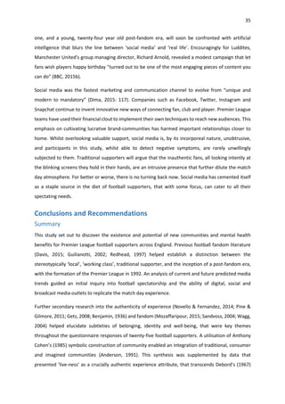 35
one, and a young, twenty-four year old post-fandom era, will soon be confronted with artificial
intelligence that blurs the line between ‘social media’ and ‘real life’. Encouragingly for Luddites,
Manchester United's group managing director, Richard Arnold, revealed a modest campaign that let
fans wish players happy birthday "turned out to be one of the most engaging pieces of content you
can do" (BBC, 2015b).
Social media was the fastest marketing and communication channel to evolve from “unique and
modern to mandatory” (Dima, 2015: 117). Companies such as Facebook, Twitter, Instagram and
Snapchat continue to invent innovative new ways of connecting fan, club and player. Premier League
teams have used their financial clout to implement their own techniques to reach new audiences. This
emphasis on cultivating lucrative brand-communities has harmed important relationships closer to
home. Whilst overlooking valuable support, social media is, by its incorporeal nature, unobtrusive,
and participants in this study, whilst able to detect negative symptoms, are rarely unwillingly
subjected to them. Traditional supporters will argue that the inauthentic fans, all looking intently at
the blinking screens they hold in their hands, are an intrusive presence that further dilute the match
day atmosphere. For better or worse, there is no turning back now. Social media has cemented itself
as a staple source in the diet of football supporters, that with some focus, can cater to all their
spectating needs.
Conclusions and Recommendations
Summary
This study set out to discover the existence and potential of new communities and mental health
benefits for Premier League football supporters across England. Previous football fandom literature
(Davis, 2015; Guilianotti, 2002; Redhead, 1997) helped establish a distinction between the
stereotypically ‘local’, ‘working class’, traditional supporter, and the inception of a post-fandom era,
with the formation of the Premier League in 1992. An analysis of current and future predicted media
trends guided an initial inquiry into football spectatorship and the ability of digital, social and
broadcast media outlets to replicate the match day experience.
Further secondary research into the authenticity of experience (Novello & Fernandez, 2014; Pine &
Gilmore, 2011; Getz, 2008; Benjamin, 1936) and fandom (Mozaffaripour, 2015; Sandvoss, 2004; Wagg,
2004) helped elucidate subtleties of belonging, identity and well-being, that were key themes
throughout the questionnaire responses of twenty-five football supporters. A utilisation of Anthony
Cohen’s (1985) symbolic construction of community enabled an integration of traditional, consumer
and imagined communities (Anderson, 1991). This synthesis was supplemented by data that
presented ‘live-ness’ as a crucially authentic experience attribute, that transcends Debord’s (1967)
 