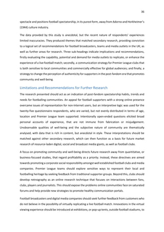 36
spectacle and positions football spectatorship, in its purest form, away from Adorno and Horkheimer’s
(1944) culture industry.
The data provided by this study is anecdotal, but the recent nature of respondents’ experiences
limited inaccuracies. They produced themes that matched secondary research, providing conviction
to a logical set of recommendations for football broadcasters, teams and media outlets in the UK; as
well as further areas for research. Three sub-headings indicate implications and recommendations,
firstly evaluating the capability, potential and demand for media outlets to replicate, or enhance the
experience of a live football match; secondly, a communication strategy for Premier League clubs that
is both sensitive to local communities and commercially effective for global audiences; and finally, a
strategy to change the perception of authenticity for supporters in the post-fandom era that promotes
community and well-being.
Limitations and Recommendations for Further Research
The research presented should act as an indication of post-fandom spectatorship habits, trends and
needs for footballing communities. An appeal for football supporters with a strong online presence
overcame issues of representation for non-Internet users, but an interpretive logic was used for the
twenty-five questionnaire respondents, who are varied, but not evenly distributed in terms of age,
location and Premier League team supported. Intentionally open-ended questions elicited broad
personal accounts of experience, that are not immune from fabrication or misjudgement.
Unobservable qualities of well-being and the subjective nature of community are thematically
analysed, with data that is rich in content, but anecdotal in style. These interpretations should be
matched against other secondary research, which can then function as a basis for future market
research of resource-laden digital, social and broadcast media giants, as well as football clubs.
A focus on promoting community and well-being directs future research away from quantitative, or
business-focused studies, that regard profitability as a priority. Instead, these directives are aimed
towards promoting a corporate social responsibility amongst well established football clubs and media
companies. Premier League teams should explore sensitive ways to represent their local and
footballing heritage by seeking feedback from traditional supporter groups. Beyond this, clubs should
develop netnography as an online research technique that focuses on interactions between fans,
clubs, players and journalists. This should expose the problems online communities face on saturated
forums and help provide new strategies to promote healthy communication portals.
Football broadcasters and digital media companies should seek further feedback from customers who
do not believe in the possibility of virtually replicating a live football match. Innovations in the virtual
viewing experience should be introduced at exhibitions, or pop-up tents, outside football stadiums, to
 