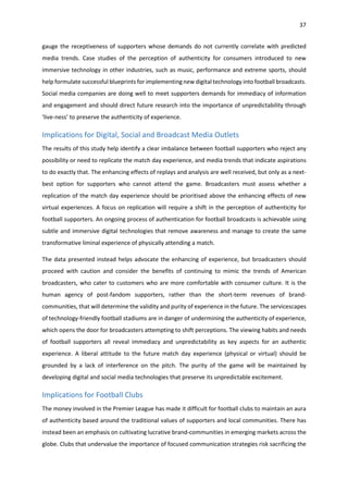 37
gauge the receptiveness of supporters whose demands do not currently correlate with predicted
media trends. Case studies of the perception of authenticity for consumers introduced to new
immersive technology in other industries, such as music, performance and extreme sports, should
help formulate successful blueprints for implementing new digital technology into football broadcasts.
Social media companies are doing well to meet supporters demands for immediacy of information
and engagement and should direct future research into the importance of unpredictability through
‘live-ness’ to preserve the authenticity of experience.
Implications for Digital, Social and Broadcast Media Outlets
The results of this study help identify a clear imbalance between football supporters who reject any
possibility or need to replicate the match day experience, and media trends that indicate aspirations
to do exactly that. The enhancing effects of replays and analysis are well received, but only as a next-
best option for supporters who cannot attend the game. Broadcasters must assess whether a
replication of the match day experience should be prioritised above the enhancing effects of new
virtual experiences. A focus on replication will require a shift in the perception of authenticity for
football supporters. An ongoing process of authentication for football broadcasts is achievable using
subtle and immersive digital technologies that remove awareness and manage to create the same
transformative liminal experience of physically attending a match.
The data presented instead helps advocate the enhancing of experience, but broadcasters should
proceed with caution and consider the benefits of continuing to mimic the trends of American
broadcasters, who cater to customers who are more comfortable with consumer culture. It is the
human agency of post-fandom supporters, rather than the short-term revenues of brand-
communities, that will determine the validity and purity of experience in the future. The servicescapes
of technology-friendly football stadiums are in danger of undermining the authenticity of experience,
which opens the door for broadcasters attempting to shift perceptions. The viewing habits and needs
of football supporters all reveal immediacy and unpredictability as key aspects for an authentic
experience. A liberal attitude to the future match day experience (physical or virtual) should be
grounded by a lack of interference on the pitch. The purity of the game will be maintained by
developing digital and social media technologies that preserve its unpredictable excitement.
Implications for Football Clubs
The money involved in the Premier League has made it difficult for football clubs to maintain an aura
of authenticity based around the traditional values of supporters and local communities. There has
instead been an emphasis on cultivating lucrative brand-communities in emerging markets across the
globe. Clubs that undervalue the importance of focused communication strategies risk sacrificing the
 