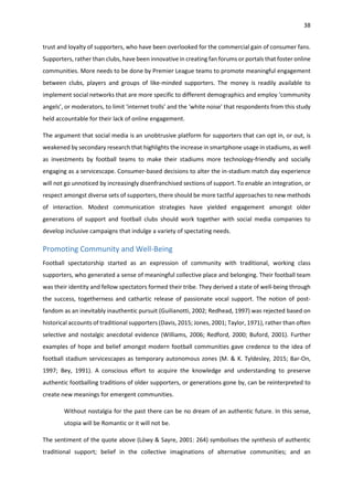 38
trust and loyalty of supporters, who have been overlooked for the commercial gain of consumer fans.
Supporters, rather than clubs, have been innovative in creating fan forums or portals that foster online
communities. More needs to be done by Premier League teams to promote meaningful engagement
between clubs, players and groups of like-minded supporters. The money is readily available to
implement social networks that are more specific to different demographics and employ ‘community
angels’, or moderators, to limit ‘internet trolls’ and the ‘white noise’ that respondents from this study
held accountable for their lack of online engagement.
The argument that social media is an unobtrusive platform for supporters that can opt in, or out, is
weakened by secondary research that highlights the increase in smartphone usage in stadiums, as well
as investments by football teams to make their stadiums more technology-friendly and socially
engaging as a servicescape. Consumer-based decisions to alter the in-stadium match day experience
will not go unnoticed by increasingly disenfranchised sections of support. To enable an integration, or
respect amongst diverse sets of supporters, there should be more tactful approaches to new methods
of interaction. Modest communication strategies have yielded engagement amongst older
generations of support and football clubs should work together with social media companies to
develop inclusive campaigns that indulge a variety of spectating needs.
Promoting Community and Well-Being
Football spectatorship started as an expression of community with traditional, working class
supporters, who generated a sense of meaningful collective place and belonging. Their football team
was their identity and fellow spectators formed their tribe. They derived a state of well-being through
the success, togetherness and cathartic release of passionate vocal support. The notion of post-
fandom as an inevitably inauthentic pursuit (Guilianotti, 2002; Redhead, 1997) was rejected based on
historical accounts of traditional supporters (Davis, 2015; Jones, 2001; Taylor, 1971), rather than often
selective and nostalgic anecdotal evidence (Williams, 2006; Redford, 2000; Buford, 2001). Further
examples of hope and belief amongst modern football communities gave credence to the idea of
football stadium servicescapes as temporary autonomous zones (M. & K. Tyldesley, 2015; Bar-On,
1997; Bey, 1991). A conscious effort to acquire the knowledge and understanding to preserve
authentic footballing traditions of older supporters, or generations gone by, can be reinterpreted to
create new meanings for emergent communities.
Without nostalgia for the past there can be no dream of an authentic future. In this sense,
utopia will be Romantic or it will not be.
The sentiment of the quote above (Löwy & Sayre, 2001: 264) symbolises the synthesis of authentic
traditional support; belief in the collective imaginations of alternative communities; and an
 